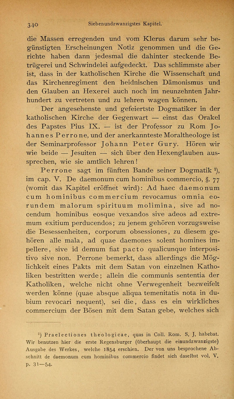 die Massen erregenden und vom Klerus darum sehr be- günstigten Erscheinungen Notiz genommen und die Ge- richte haben dann jedesmal die dahinter steckende Be- trügerei und Schwindelei aufgedeckt. Das schlimmste aber ist, dass in der katholischen Kirche die Wissenschaft und das Kirchenregiment den heidnischen Dämonismus und den Glauben an Hexerei auch noch im neunzehnten Jahr- hundert zu vertreten und zu lehren wagen können. Der angesehenste und gefeiertste Dogmatiker in der katholischen Kirche der Gegenwart — einst das Orakel des Papstes Pius IX. — ist der Professor zu Rom Jo- hannes Perrone, und der anerkannteste Moraltheologe ist der Seminarprofessor Johann Peter Gury. Hören wir wie beide — Jesuiten — sich über den Hexenglauben aus- sprechen, wie sie amtlich lehren! Perrone sagt im fünften Bande seiner Dogmatik ^), im cap. V. De daemonum cum hominibus commercio, §.77 (womit das Kapitel eröffnet wird): Ad haec daemonum cum hominibus commercium revocamus omnia eo- rundem malorum spirituum molimina, sive ad no- cendum hominibus eosque vexandos sive adeos ad extre- mum exitium perducendos; zu jenem gehören vorzugsweise die Besessenheiten, corporum obsessiones, zu diesem ge- hören alle mala, ad quae daemones solent homines im- pellere, sive id demum fiat pacto qualicunque interposi- tivo sive non. Perrone bemerkt, dass allerdings die Mög- lichkeit eines Pakts mit dem Satan von einzelnen Katho- liken bestritten werde; allein die communis sententia der Katholiken, welche nicht ohne Verwegenheit bezweifelt werden könne (quae absque aliqua temenitatis nota in du- bium revocari nequent), sei die, dass es ein wirkliches commercium der Bösen mit dem Satan gebe, welches sich ^) Praelecti ones theologicae, quas in Coli. Rom. S, J, habebat. Wir benutzen hier die erste Regensburger (überhaupt die einundzwanzigste) Ausgabe des Werkes, welche 1854 erschien. Der von uns besprochene Ab- schnitt de daemonum cum hominibus commercio findet sich daselbst vol. V. p. 31—54.