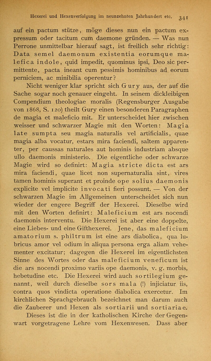 auf ein pactum stütze, möge dieses nun ein pactum ex- pressum oder tacitum cum daemone gründen. — Was nun Perrone unmittelbar hierauf sagt, ist freilich sehr richtig: Data semel daemonum existentia eorumque ma- le fica indole, quid impedit, quominus ipsi, Deo sie per- mittente, pacta ineant cum pessimis hominibus ad eorum perniciem, ac minibilia operentur? Nicht weniger klar spricht sich Gury aus, der auf die Sache sogar noch genauer eingeht. In seinem dickleibigen Compendium theologiae moralis (Regensburger Ausgabe von 1868, S. 120) theilt Gury einen besonderen Paragraphen de magia et maleficio mit. Er unterscheidet hier zwischen weisser und schwarzer Magie mit den Worten: Magia late sumpta seu magia naturalis vel artificialis, quae magia alba vocatur, estars mira faciendi, saltem apparen- ter, per caussas naturales aut hominis industriam absque ullo daemonis ministerio. Die eigentliche oder schwarze Magie wird so definirt: Magia stricte dicta est ars mira faciendi, quae licet non supernaturalia sint, vires tamen hominis superant et proinde ope solius daemonis explicite vel implicite invocati fieri possunt. — Von der schwarzen Magie im Allgemeinen unterscheidet sich nun wieder der engere Begriff der Hexerei. Dieselbe wird mit den Worten definirt: Maleficium est ars nocendi daemonis interventu. Die Hexerei ist aber eine doppelte, eine Liebes-und eine Gifthexerei. Jene, das maleficium amatorium s. philtrum ist eine ars diabolica, qua lu- bricus amor vel odium in aliqua persona erga aliam vehe- menter excitatur; dagegen die Hexerei im eigentlichsten Sinne des Wortes oder das maleficium veneficum ist die ars nocendi proximo variis ope daemonis, v. g. morbis, hebetudine etc. Die Hexerei wird auch sortilegium ge- nannt, weil durch dieselbe sors mala (!) injiciatur iis, contra quos vindicta operatione diabolica exercetur. Im kirchlichen Sprachgebrauch bezeichnet man darum auch die Zauberer und Hexen als sortiarii und sortiariae. Dieses ist die in der katholischen Kirche der Gegen- wart vorgetragene Lehre vom Hexenwesen. Dass aber