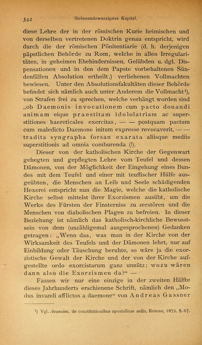 diese Lehre der in der römischen Kurie heimischen und von derselben vertretenen Doktrin genau entspricht, wird durch die der römischen Pönitentiarie (d. h. derjenigen päpstlichen Behörde zu Rom, welche in allen Irregulari- täten, in geheimen Ehehindernissen, Gelübden u. dgl. Dis- pensationen und in den dem Papste vorbehaltenen Sün- denfällen Absolution ertheilt,) verliehenen Vollmachten bewiesen. Unter den Absolutionsfakultäten dieser Behörde befindet sich nämlich auch unter Anderem die Vollmacht i), von Strafen frei zu sprechen, welche verhängt worden sind „ob Daemonis invocationem cum pacto donandi animam eique praestitam idololatriam ac super- stitiones haereticales exercitas, — — postquam pactum cum maledicto Daemone initum expresse revocaverit, tradita syngrapha forsan exarata aliisque mediis superstitionis ad omnia comburenda (!). Dieser von der katholischen Kirche der Gegenwart gehegten und gepflegten Lehre vom Teufel und dessen Dämonen, von der Möglichkeit der Eingehung eines Bun- des mit dem Teufel und einer mit teuflischer Hülfe aus- geübten, die Menschen an Leib und Seele schädigenden Hexerei entspricht nun die • Magie, welche die katholische Kirche selbst mittelst ihrer Exorzismen ausübt, um die Werke des Fürsten der Finsterniss zu zerstören und die Menschen von diabolischen Plagen zu befreien. In dieser Beziehung ist nämlich das katholisch-kirchliche Bewusst- sein von dem (unzähligemal ausgesprochenen) Gedanken getragen: „Wenn das, was man in der Kirche von der Wirksamkeit des Teufels und der Dämonen lehrt, nur auf Einbildung oder Täuschung beruhte, so wäre ja die exor- zistische Gewalt der Kirche und der von der Kirche auf- gestellte ordo exorcistarum ganz unnütz; wozu wären dann also die Exorzismen da? — Fassen wir nur eine einzige in der zweiten Hälfte dieses Jahrhunderts erschienene Schrift, nämlich den „Mo- dus invandi aiflictos a daemone von Andreas Gassner ^) N%\. Ava?zzini, de constitutionibus apostolicae sedis, Romae, 1872. S. 67.