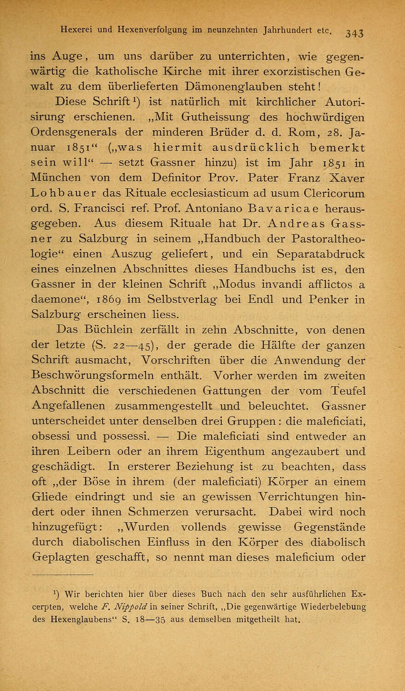 ins Auge, um uns darüber zu unterrichten, wie gegen- wärtig die katholische Kirche mit ihrer exorzistischen Ge- walt zu dem überlieferten Dämonenglauben steht! Diese Schrift ^) ist natürlich mit kirchlicher Autori- sirung erschienen. „Mit Gutheissung des hochwürdigen Ordensgenerals der minderen Brüder d. d. Rom, 28. Ja- nuar 1851 (,,was hiermit ausdrücklich bemerkt sein will — setzt Gassner hinzu) ist im Jahr 1851 in München von dem Definitor Prov. Pater Franz Xaver Lohbauer das Rituale ecclesiasticum ad usum Clericorum ord. S. Francisci ref. Prof. Antoniano Bavaricae heraus- gegeben. Aus diesem Rituale hat Dr. Andreas Gass- ner zu Salzburg in seinem „Handbuch der Pastoraltheo- logie einen Auszug geliefert, und ein Separatabdruck eines einzelnen Abschnittes dieses Handbuchs ist es, den Gassner in der kleinen Schrift ,,Modus invandi afflictos a daemone, 1869 im Selbstverlag bei Endl und Penker in Salzburg erscheinen liess. Das Büchlein zerfällt in zehn Abschnitte, von denen der letzte (S. 22—45), der gerade die Hälfte der ganzen Schrift ausmacht, Vorschriften über die Anwendung der Beschwörungsformeln enthält. Vorher werden im zweiten Abschnitt die verschiedenen Gattungen der vom Teufel Angefallenen zusammengestellt und beleuchtet. Gassner unterscheidet unter denselben drei Gruppen: die maleficiati, obsessi und possessi. — Die maleficiati sind entweder an ihren Leibern oder an ihrem Eigenthum angezaubert und geschädigt. In ersterer Beziehung ist zu beachten, dass oft ,,der Böse in ihrem (der maleficiati) Körper an einem Gliede eindringt und sie an gewissen Verrichtungen hin- dert oder ihnen Schmerzen verursacht. Dabei wird noch hinzugefügt: ,,Wurden vollends gewisse Gegenstände durch diabolischen Einfluss in den Körper des diabolisch Geplagten geschafft, so nennt man dieses maleficium oder ^) Wir berichten hier über dieses Buch nach den sehr ausführlichen Ex- cerpten, welche i^. Nippoldm seiner Schrift, „Die gegenwärtige Wiederbelebung des Hexenglaubens S. 18—35 aus demselben mitgetheilt hat.