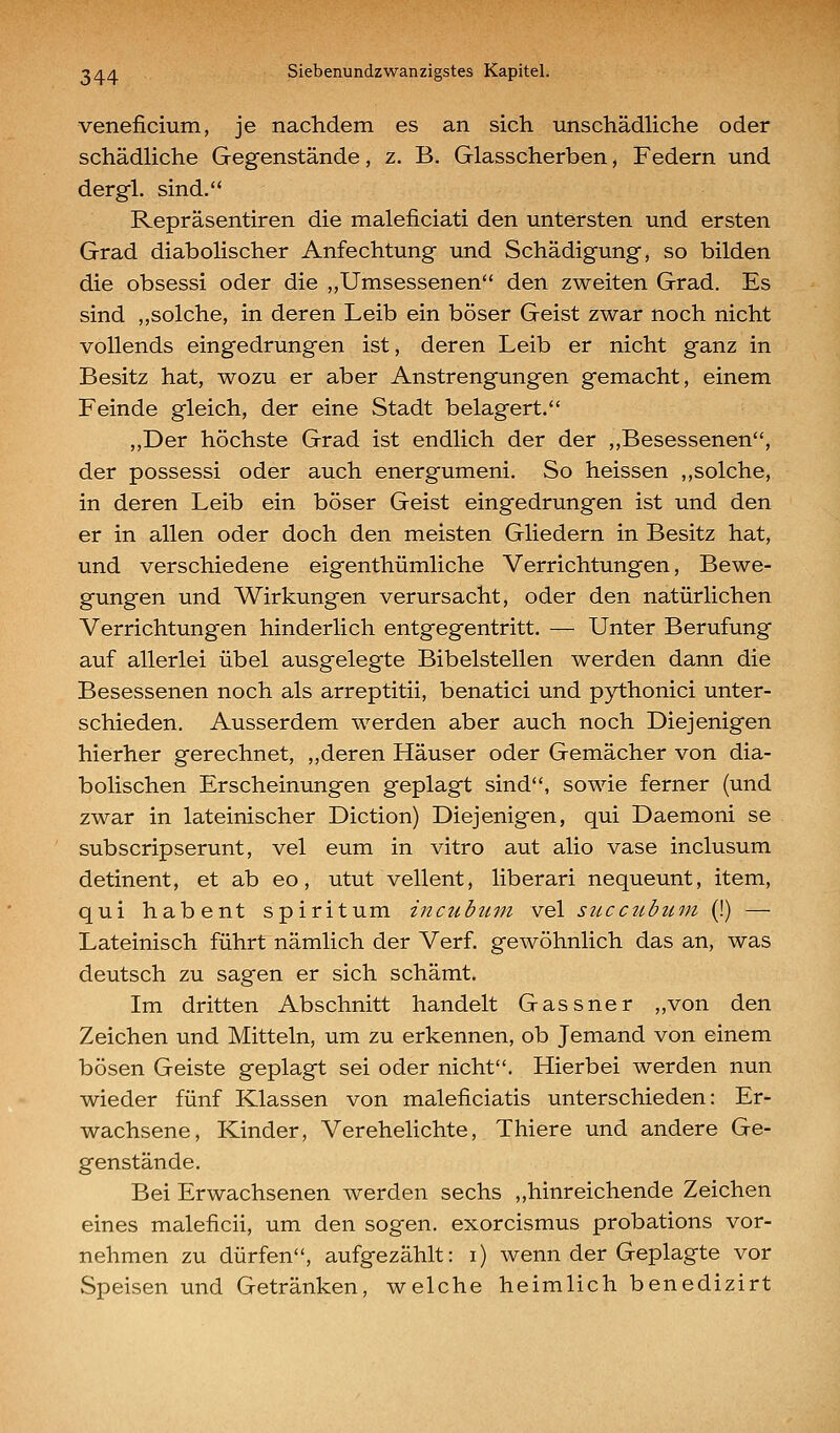veneficium, je nachdem es an sich unschädHche oder schädliche Gegenstände, z. B. Glasscherben, Federn und dergl. sind. Repräsentiren die maleficiati den untersten und ersten Grad diabolischer Anfechtung und Schädigung, so bilden die obsessi oder die „Umsessenen den zweiten Grad. Es sind „solche, in deren Leib ein böser Geist zwar noch nicht vollends eingedrungen ist, deren Leib er nicht ganz in Besitz hat, wozu er aber Anstrengungen gemacht, einem Feinde gleich, der eine Stadt belagert. ,,Der höchste Grad ist endlich der der ,,Besessenen, der possessi oder auch energumeni. So heissen ,,solche, in deren Leib ein böser Geist eingedrungen ist und den er in allen oder doch den meisten Gliedern in Besitz hat, und verschiedene eigenthümliche Verrichtungen, Bewe- gungen und Wirkungen verursacht, oder den natürlichen Verrichtungen hinderlich entgegentritt. — Unter Berufung auf allerlei übel ausgelegte Bibelstellen werden dann die Besessenen noch als arreptitii, benatici und pythonici unter- schieden. Ausserdem werden aber auch noch Diejenigen hierher gerechnet, „deren Häuser oder Gemächer von dia- bolischen Erscheinungen geplagt sind, sowie ferner (und zwar in lateinischer Diction) Diejenigen, qui Daemoni se subscripserunt, vel eum in vitro aut alio vase inclusum detinent, et ab eo, utut vellent, liberari nequeunt, item, qui habent spiritum incubuni vel succubtcni (!) — Lateinisch führt nämlich der Verf. gewöhnlich das an, was deutsch zu sagen er sich schämt. Im dritten Abschnitt handelt Gassner „von den Zeichen und Mitteln, um zu erkennen, ob Jemand von einem bösen Geiste geplagt sei oder nicht. Hierbei werden nun wieder fünf Klassen von maleficiatis unterschieden: Er- wachsene, Kinder, Verehelichte, Thiere und andere Ge- genstände. Bei Erwachsenen werden sechs „hinreichende Zeichen eines maleficii, um den sogen, exorcismus probations vor- nehmen zu dürfen, aufgezählt: i) wenn der Geplagte vor Speisen und Getränken, welche heimlich benedizirt