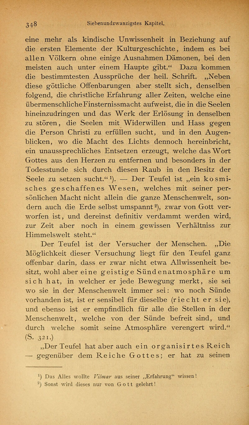 eine mehr als kindische Unwissenheit in Beziehung auf die ersten Elemente der Kulturgeschichte, indem es bei allen Völkern ohne einige Ausnahmen Dämonen, bei den meisten auch unter einem Haupte gibt. Dazu kommen die bestimmtesten Aussprüche der heil. Schrift. „Neben diese göttliche Offenbarungen aber stellt sich, denselben folgend, die christliche Erfahrung aller Zeiten, welche eine übermenschliche Finsternissmacht aufweist, die in die Seelen hineinzudringen und das Werk der Erlösung in denselben zu stören, die Seelen mit Widerwillen und Hass gegen die Person Christi zu erfüllen sucht, und in den Augen- blicken, wo die Macht des Lichts dennoch hereinbricht, ein unaussprechliches Entsetzen erzeugt, welche das Wort Gottes aus den Herzen zu entfernen und besonders in der Todesstunde sich durch diesen Raub in den Besitz der Seele zu setzen sucht. ^). — Der Teufel ist ,,ein kosmi- sches geschaffenes Wesen, welches mit seiner per- sönlichen Macht nicht allein die ganze Menschenwelt, son- dern auch die Erde selbst umspannt ^), zwar von Gott ver- worfen ist, und dereinst definitiv verdammt werden wird, zur Zeit aber noch in einem gewissen Verhältniss zur Himmels weit steht. Der Teufel ist der Versucher der Menschen. ,,Die Möglichkeit dieser Versuchung liegt für den Teufel ganz offenbar darin, dass er zwar nicht etwa Allwissenheit be- sitzt, wohl aber eine geistige Sündenatmosphäre um sich hat, in welcher er jede Bewegung merkt, sie sei wo sie in der Menschenwelt immer sei: wo noch Sünde vorhanden ist, ist er sensibel für dieselbe (riecht er sie), und ebenso ist er empfindlich für alle die Stellen in der Menschenwelt, welche von der Sünde befreit sind, und durch welche somit seine Atmosphäre verengert wird. (S. 321.) ,,Der Teufel hat aber auch ein organisirt es Reich — gegenüber dem Reiche Gottes; er hat zu seinen ^) Das Alles wollte Vilmar aus seiner „Erfahrung wissen! ^j Sonst wird dieses nur von Gott gelehrt!