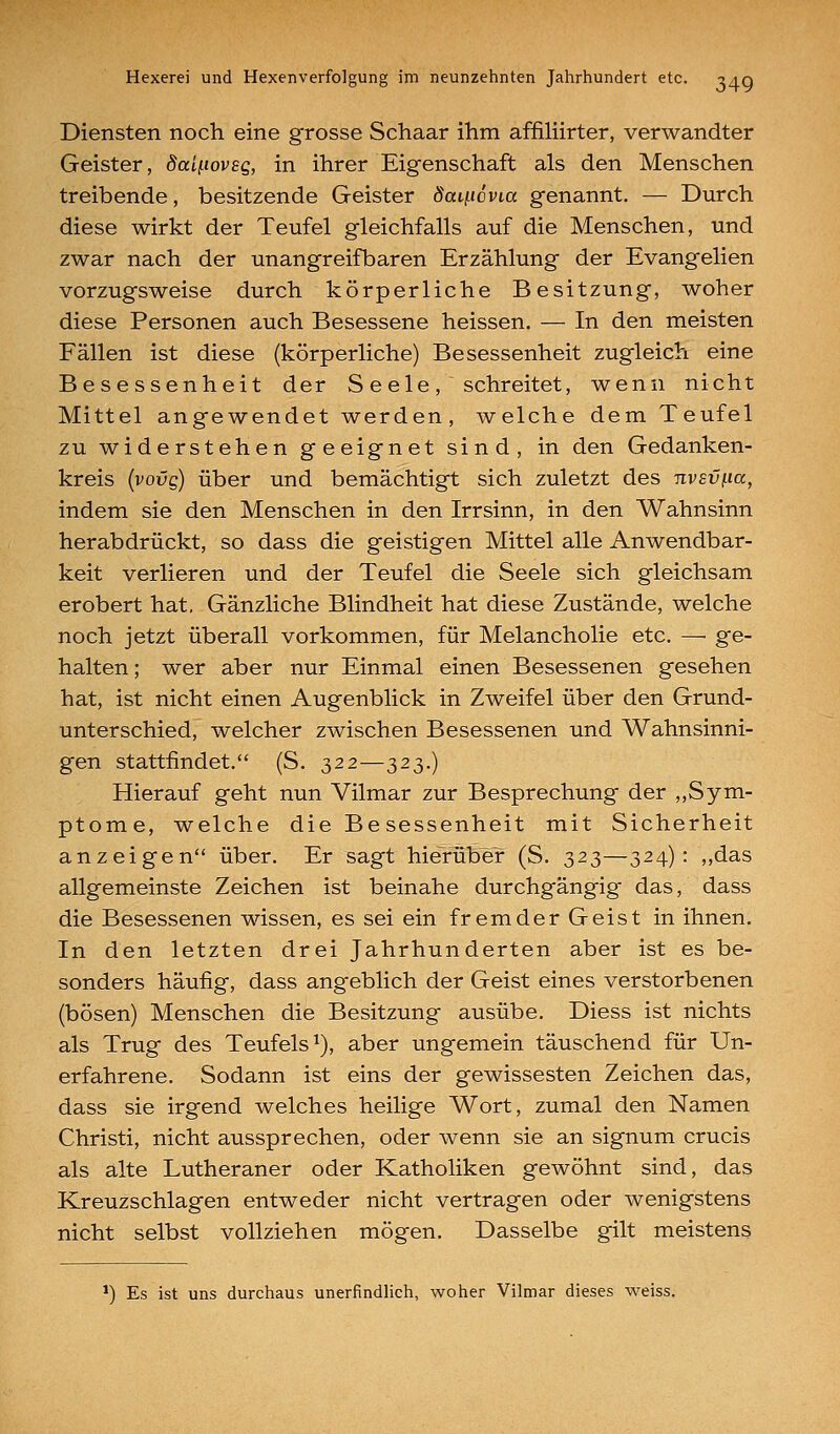 Diensten noch eine grosse Schaar ihm affiliirter, verwandter Geister, daii-ioveg, in ihrer Eigenschaft als den Menschen treibende, besitzende Geister Saii^icvia genannt. — Durch diese wirkt der Teufel gleichfalls auf die Menschen, und zwar nach der unangreifbaren Erzählung der Evangelien vorzugsweise durch körperliche Besitzung, woher diese Personen auch Besessene heissen. — In den meisten Fällen ist diese (körperliche) Besessenheit zugleich eine Besessenheit der S e e 1 e , schreitet, wenn nicht Mittel angewendet werden, welche dem Teufel zu widerstehen geeignet sind, in den Gedanken- kreis {vovg) über und bemächtigt sich zuletzt des nvsv^ia, indem sie den Menschen in den Irrsinn, in den Wahnsinn herabdrückt, so dass die geistigen Mittel alle Anwendbar- keit verlieren und der Teufel die Seele sich gleichsam erobert hat, Gänzliche Blindheit hat diese Zustände, welche noch jetzt überall vorkommen, für Melancholie etc. — ge- halten ; wer aber nur Einmal einen Besessenen gesehen hat, ist nicht einen Augenblick in Zweifel über den Grund- unterschied, welcher zwischen Besessenen und Wahnsinni- gen stattfindet. (S. 322—323.) Hierauf geht nun Vilmar zur Besprechung der „Sym- ptome, welche die Besessenheit mit Sicherheit anzeigen über. Er sagt hierüber (S. 323—324): „das allgemeinste Zeichen ist beinahe durchgängig das, dass die Besessenen wissen, es sei ein fremder Geist in ihnen. In den letzten drei Jahrhunderten aber ist es be- sonders häufig, dass angeblich der Geist eines verstorbenen (bösen) Menschen die Besitzung ausübe. Diess ist nichts als Trug des Teufels^), aber ungemein täuschend für Un- erfahrene. Sodann ist eins der gewissesten Zeichen das, dass sie irgend welches heilige Wort, zumal den Namen Christi, nicht aussprechen, oder wenn sie an signum crucis als alte Lutheraner oder Katholiken gewöhnt sind, das Kreuzschlagen entweder nicht vertragen oder wenigstens nicht selbst vollziehen mögen. Dasselbe gilt meistens •) Es ist uns durchaus unerfindlich, woher Vilmar dieses weiss.