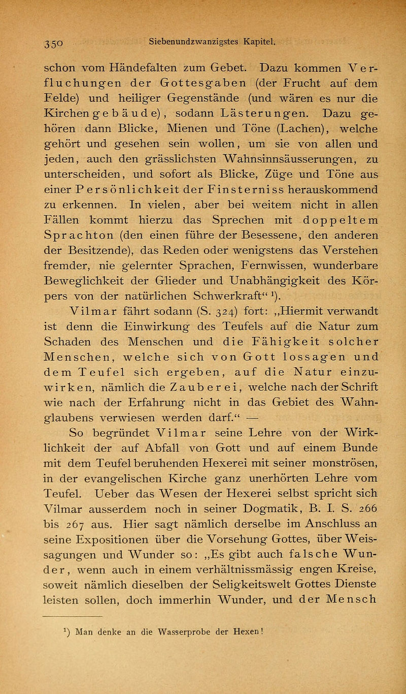 schon vom Händefalten zum Gebet. Dazu kommen V e r- fluchungen der Gottesgaben (der Frucht auf dem Felde) und heiliger Gegenstände (und wären es nur die Kirchen ge b äud e), sodann Lästerungen. Dazu ge- hören dann Blicke, Mienen und Töne (Lachen), welche gehört und gesehen sein wollen, um sie von allen und jeden, auch den grässlichsten Wahnsinnsäusserungen, zu unterscheiden, und sofort als Blicke, Züge und Töne aus einer Persönlichkeit der Finsterniss herauskommend zu erkennen. In vielen, aber bei weitem nicht in allen Fällen kommt hierzu das Sprechen mit doppeltem Sprachton (den einen führe der Besessene, den anderen der Besitzende), das Reden oder wenigstens das Verstehen fremder, nie gelernter Sprachen, Fernwissen, wunderbare Beweglichkeit der Glieder und Unabhängigkeit des Kör- pers von der natürlichen Schwerkraft ^). Vilmar fährt sodann (S. 324) fort: ,,Hiermit verwandt ist denn die Einwirkung des Teufels auf die Natur zum Schaden des Menschen und die Fähigkeit solcher Menschen, welche sich von Gott lossagen und dem Teufel sich ergeben, auf die Natur einzu- wirken, nämlich die Zauberei, welche nach der Schrift wie nach der Erfahrung nicht in das Gebiet des Wahn- glaubens verwiesen werden darf. — So begründet Vilmar seine Lehre von der Wirk- lichkeit der auf Abfall von Gott und auf einem Bunde mit dem Teufel beruhenden Hexerei mit seiner monströsen, in der evangelischen Kirche ganz unerhörten Lehre vom Teufel. Ueber das Wesen der Hexerei selbst spricht sich Vilmar ausserdem noch in seiner Dogmatik, B. I. S. 266 bis 267 aus. Hier sagt nämlich derselbe im Anschluss an seine Expositionen über die Vorsehung Gottes, über Weis- sagungen und Wunder so: „Es gibt auch falsche Wun- der, wenn auch in einem verhältnissmässig engen Kreise, soweit nämlich dieselben der Seligkeitswelt Gottes Dienste leisten sollen, doch immerhin Wunder, und der Mensch ^) Man denke an die Wasserprobe der Hexen!