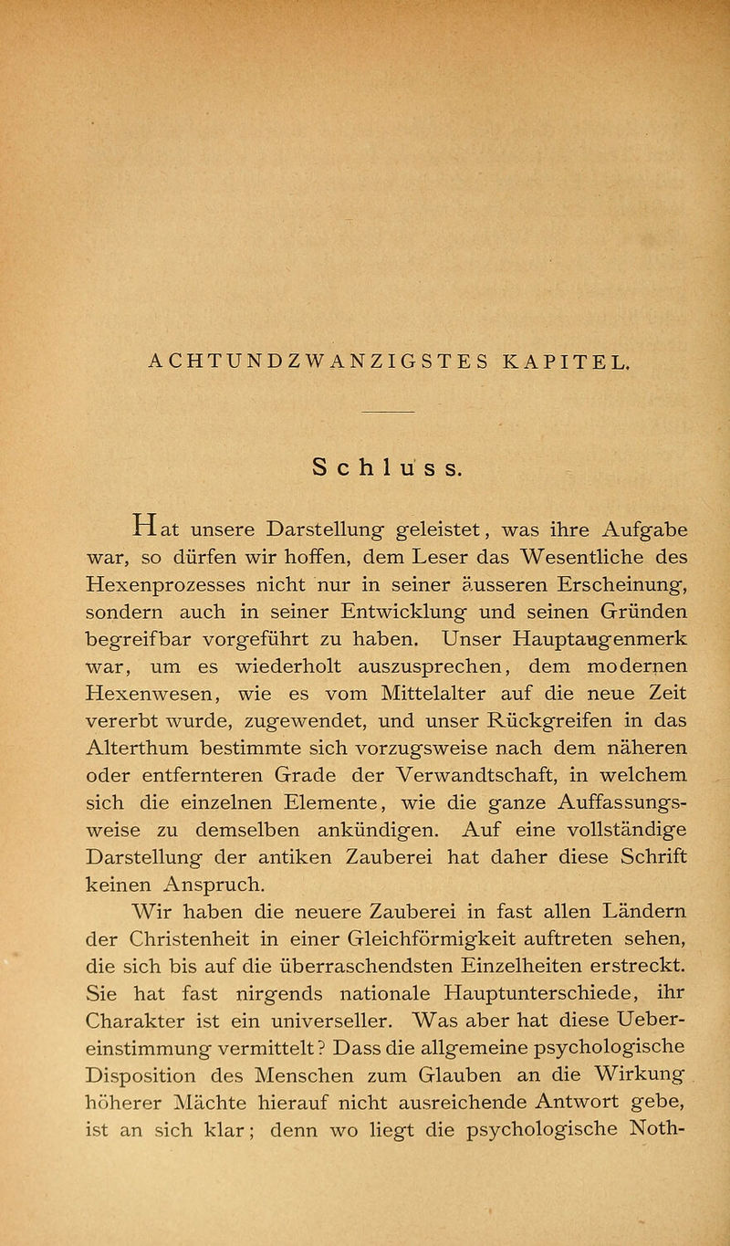 ACHTUNDZWANZIGSTES KAPITEL. S c h 1 u s s. Jrl at unsere Darstellung geleistet, was ihre Aufgabe war, so dürfen wir hoffen, dem Leser das Wesentliche des Hexenprozesses nicht nur in seiner äusseren Erscheinung, sondern auch in seiner Entwicklung und seinen Gründen begreifbar vorgeführt zu haben. Unser Hauptaugenmerk war, um es wiederholt auszusprechen, dem modernen Hexenwesen, wie es vom Mittelalter auf die neue Zeit vererbt wurde, zugewendet, und unser Rückgreifen in das Alterthum bestimmte sich vorzugsweise nach dem näheren oder entfernteren Grade der Verwandtschaft, in welchem sich die einzelnen Elemente, wie die ganze Auffassungs- weise zu demselben ankündigen. Auf eine vollständige Darstellung der antiken Zauberei hat daher diese Schrift keinen Anspruch. Wir haben die neuere Zauberei in fast allen Ländern der Christenheit in einer Gleichförmigkeit auftreten sehen, die sich bis auf die überraschendsten Einzelheiten erstreckt. Sie hat fast nirgends nationale Hauptunterschiede, ihr Charakter ist ein universeller. Was aber hat diese Ueber- einstimmung vermittelt? Dass die allgemeine psychologische Disposition des Menschen zum Glauben an die Wirkung höherer Mächte hierauf nicht ausreichende Antwort gebe, ist an sich klar; denn wo liegt die psychologische Noth-