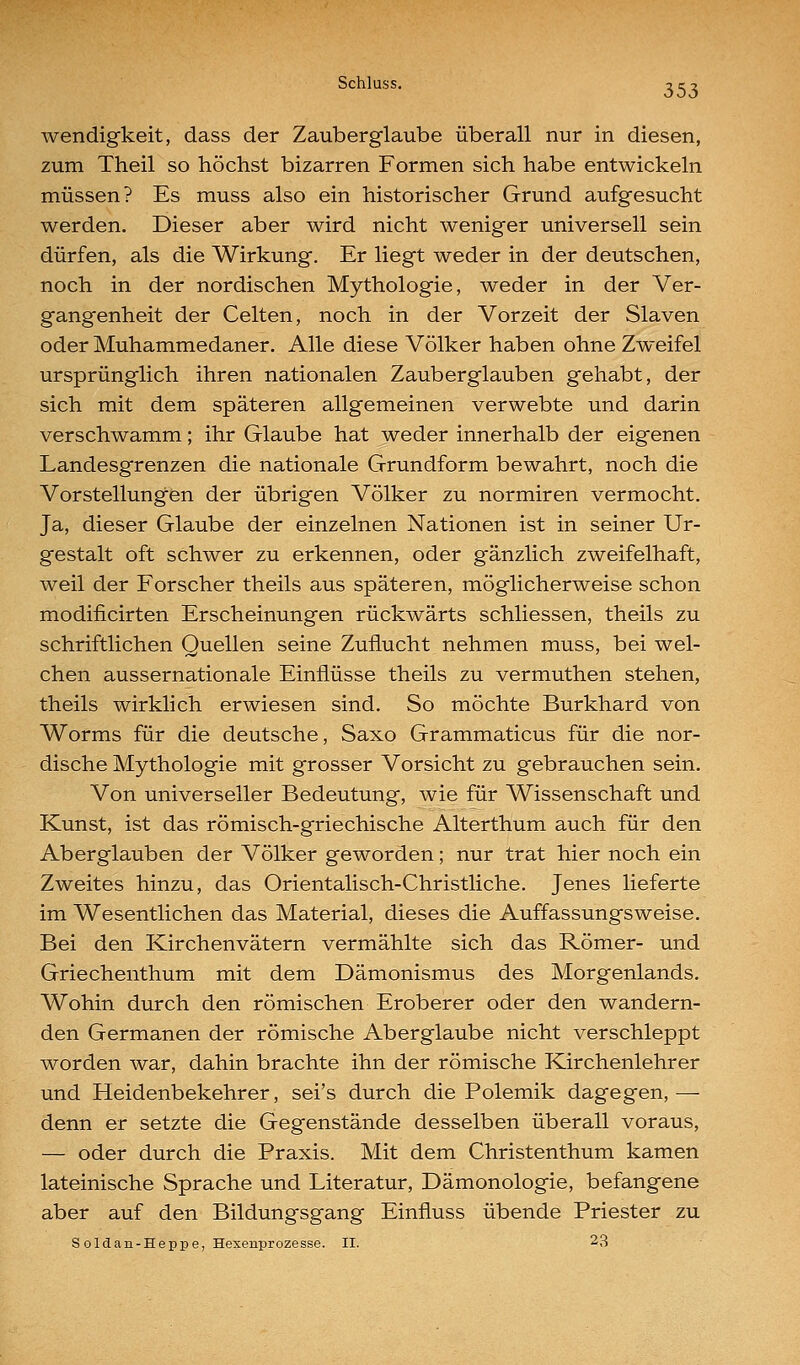 wendigkeit, dass der Zauberglaube überall nur in diesen, zum Theil so höchst bizarren Formen sich habe entwickeln müssen? Es muss also ein historischer Grund aufgesucht werden. Dieser aber wird nicht weniger universell sein dürfen, als die Wirkung. Er liegt weder in der deutschen, noch in der nordischen Mythologie, weder in der Ver- gangenheit der Gelten, noch in der Vorzeit der Slaven oder Muhammedaner. Alle diese Völker haben ohne Zweifel ursprünglich ihren nationalen Zauberglauben gehabt, der sich mit dem späteren allgemeinen verwebte und darin verschwamm; ihr Glaube hat weder innerhalb der eigenen Landesgrenzen die nationale Grundform bewahrt, noch die Vorstellungen der übrigen Völker zu normiren vermocht. Ja, dieser Glaube der einzelnen Nationen ist in seiner Ur- gestalt oft schwer zu erkennen, oder gänzlich zweifelhaft, weil der Forscher theils aus späteren, möglicherweise schon modiiicirten Erscheinungen rückwärts schliessen, theils zu schriftlichen Quellen seine Zuflucht nehmen muss, bei wel- chen aussernationale Einflüsse theils zu vermuthen stehen, theils wirklich erwiesen sind. So möchte Burkhard von Worms für die deutsche, Saxo Grammaticus für die nor- dische Mythologie mit grosser Vorsicht zu gebrauchen sein. Von universeller Bedeutung, wie für Wissenschaft und Kunst, ist das römisch-griechische Alterthum auch für den Aberglauben der Völker geworden; nur trat hier noch ein Zweites hinzu, das Orientalisch-Christliche. Jenes lieferte im Wesentlichen das Material, dieses die Auffassungsweise. Bei den Kirchenvätern vermählte sich das Römer- und Griechenthum mit dem Dämonismus des Morgenlands. Wohin durch den römischen Eroberer oder den wandern- den Germanen der römische Aberglaube nicht verschleppt worden war, dahin brachte ihn der römische Kirchenlehrer und Heidenbekehrer, sei's durch die Polemik dagegen, — denn er setzte die Gegenstände desselben überall voraus, — oder durch die Praxis. Mit dem Christenthum kamen lateinische Sprache und Literatur, Dämonologie, befangene aber auf den Bildungsgang Einfluss übende Priester zu Soldan-Heppe, Hexenprozesse. II. 23