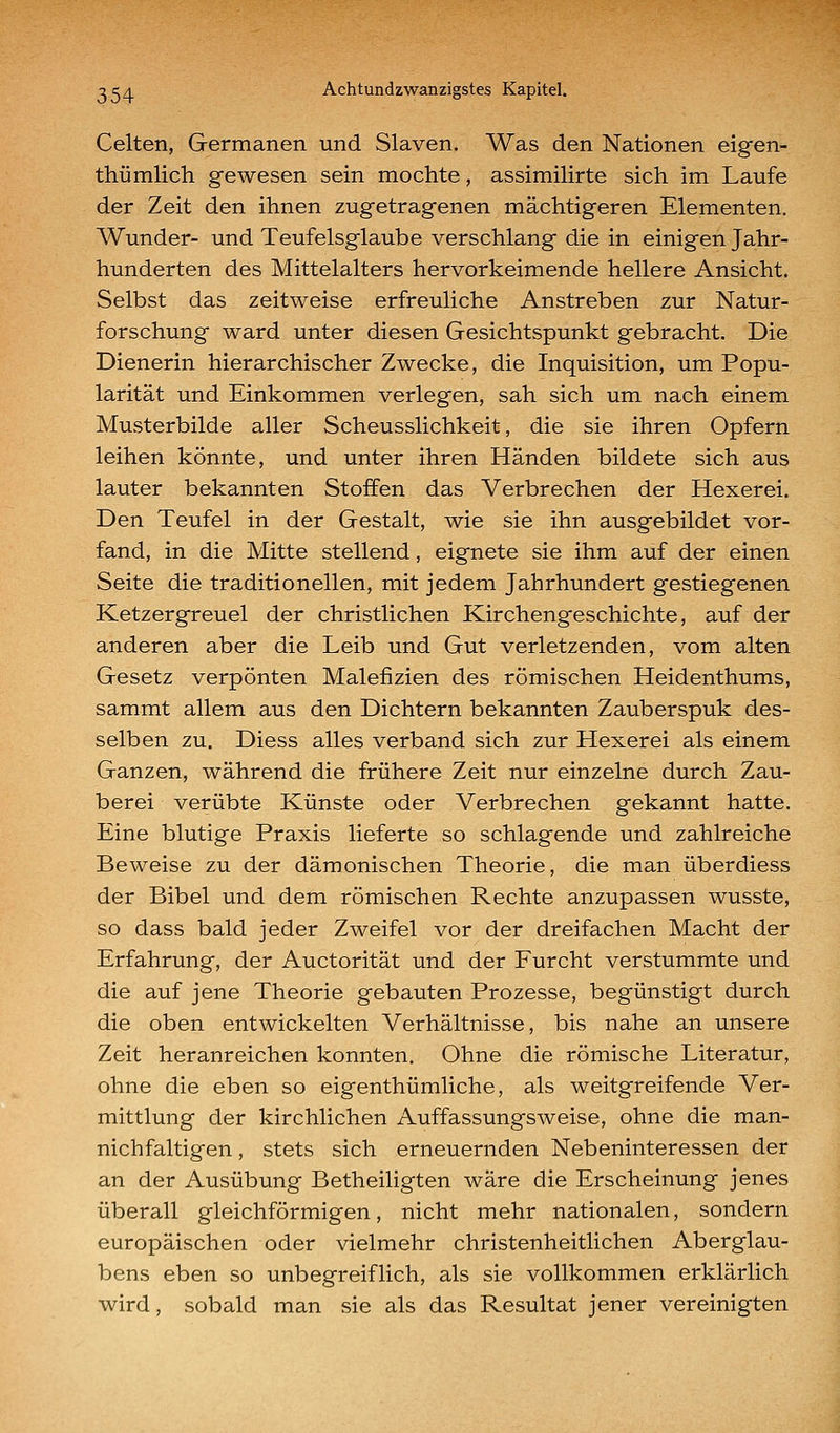 Gelten, Germanen und Slaven. Was den Nationen eigen- thümlich gewesen sein mochte, assimilirte sich im Laufe der Zeit den ihnen zugetragenen mächtigeren Elementen. Wunder- und Teufelsglaube verschlang die in einigen Jahr- hunderten des Mittelalters hervorkeimende hellere Ansicht. Selbst das zeitweise erfreuliche Anstreben zur Natur- forschung ward unter diesen Gesichtspunkt gebracht. Die Dienerin hierarchischer Zwecke, die Inquisition, um Popu- larität und Einkommen verlegen, sah sich um nach einem Musterbilde aller Scheusslichkeit, die sie ihren Opfern leihen könnte, und unter ihren Händen bildete sich aus lauter bekannten Stoffen das Verbrechen der Hexerei. Den Teufel in der Gestalt, wie sie ihn ausgebildet vor- fand, in die Mitte stellend, eignete sie ihm auf der einen Seite die traditionellen, mit jedem Jahrhundert gestiegenen Ketzergreuel der christlichen Kirchengeschichte, auf der anderen aber die Leib und Gut verletzenden, vom alten Gesetz verpönten Malefizien des römischen Heidenthums, sammt allem aus den Dichtern bekannten Zauberspuk des- selben zu. Diess alles verband sich zur Hexerei als einem Ganzen, während die frühere Zeit nur einzelne durch Zau- berei verübte Künste oder Verbrechen gekannt hatte. Eine blutige Praxis lieferte so schlagende und zahlreiche Beweise zu der dämonischen Theorie, die man überdiess der Bibel und dem römischen Rechte anzupassen wusste, so dass bald jeder Zweifel vor der dreifachen Macht der Erfahrung, der Auctorität und der Furcht verstummte und die auf jene Theorie gebauten Prozesse, begünstigt durch die oben entwickelten Verhältnisse, bis nahe an unsere Zeit heranreichen konnten. Ohne die römische Literatur, ohne die eben so eigenthümliche, als weitgreifende Ver- mittlung der kirchlichen Auffassungsweise, ohne die man- nichfaltigen, stets sich erneuernden Nebeninteressen der an der Ausübung Betheiligten wäre die Erscheinung jenes überall gleichförmigen, nicht mehr nationalen, sondern europäischen oder vielmehr christenheitlichen Aberglau- bens eben so unbegreiflich, als sie vollkommen erklärlich wird, sobald man sie als das Resultat jener vereinigten