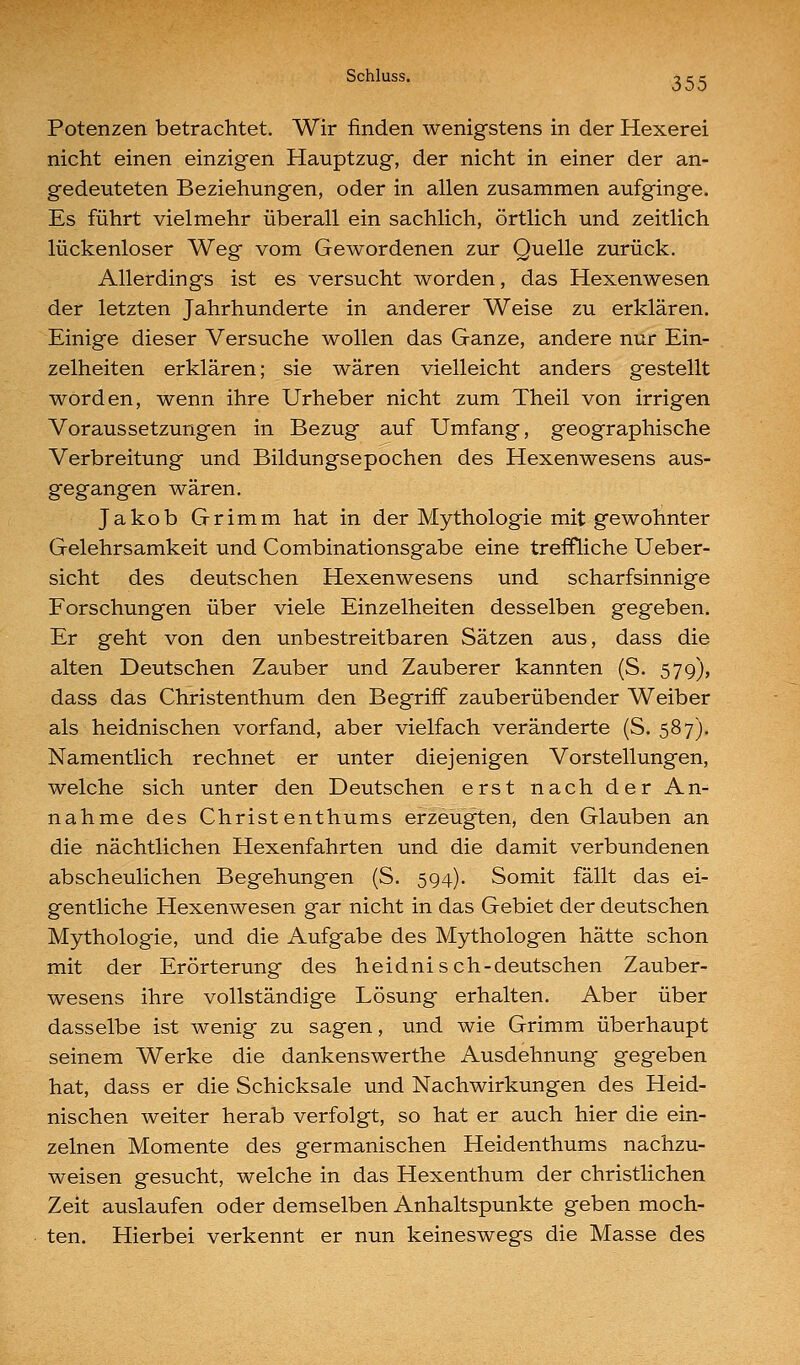 Potenzen betrachtet. Wir finden wenigstens in der Hexerei nicht einen einzigen Hauptzug, der nicht in einer der an- gedeuteten Beziehungen, oder in allen zusammen aufginge. Es führt vielmehr überall ein sachlich, örtlich und zeitlich lückenloser Weg vom Gewordenen zur Quelle zurück. Allerdings ist es versucht worden, das Hexenwesen der letzten Jahrhunderte in anderer Weise zu erklären. Einige dieser Versuche wollen das Ganze, andere nur Ein- zelheiten erklären; sie wären vielleicht anders gestellt worden, wenn ihre Urheber nicht zum Theil von irrigen Voraussetzungen in Bezug auf Umfang, geographische Verbreitung und Bildungsepochen des Hexenwesens aus- gegangen wären. Jakob Grimm hat in der Mythologie mit gewohnter Gelehrsamkeit und Combinationsgabe eine treffliche Ueber- sicht des deutschen Hexenwesens und scharfsinnige Forschungen über viele Einzelheiten desselben gegeben. Er geht von den unbestreitbaren Sätzen aus, dass die alten Deutschen Zauber und Zauberer kannten (S. 579), dass das Christenthum den Begriff zauberübender Weiber als heidnischen vorfand, aber vielfach veränderte (S. 587). Namentlich rechnet er unter diejenigen Vorstellungen, welche sich unter den Deutschen erst nach der An- nahme des Christenthums erzeugten, den Glauben an die nächtlichen Hexenfahrten und die damit verbundenen abscheulichen Begehungen (S. 594). Somit fällt das ei- gentliche Hexenwesen gar nicht in das Gebiet der deutschen Mythologie, und die Aufgabe des Mythologen hätte schon mit der Erörterung des heidnisch-deutschen Zauber- wesens ihre vollständige Lösung erhalten. Aber über dasselbe ist wenig zu sagen, und wie Grimm überhaupt seinem Werke die dankenswerthe Ausdehnung gegeben hat, dass er die Schicksale und Nachwirkungen des Heid- nischen weiter herab verfolgt, so hat er auch hier die ein- zelnen Momente des germanischen Heidenthums nachzu- weisen gesucht, welche in das Hexenthum der christlichen Zeit auslaufen oder demselben Anhaltspunkte geben moch- ten. Hierbei verkennt er nun keineswegs die Masse des