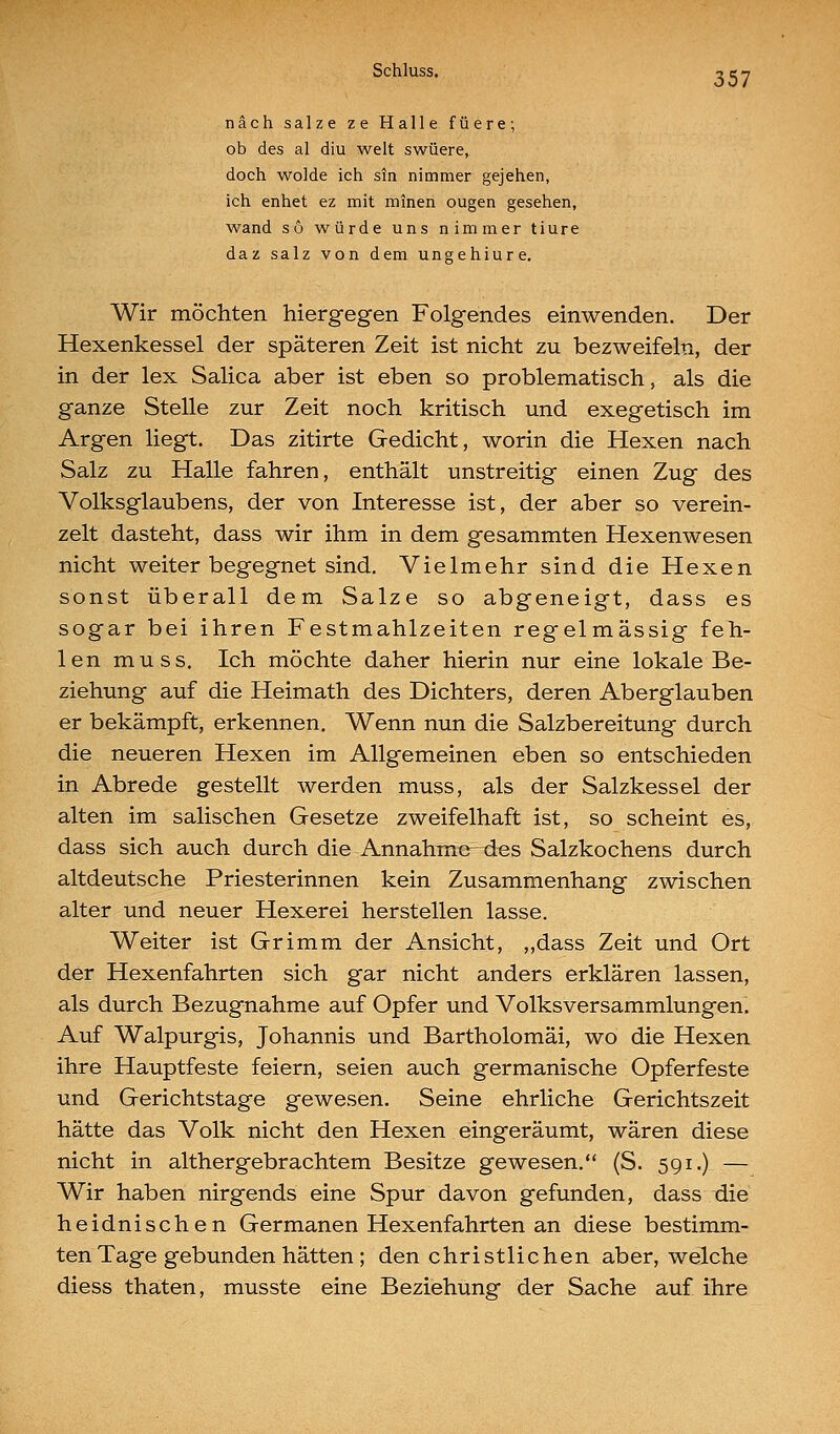 SchluSS. -ye-j nach salze ze Halle füere; ob des al diu weit swüere, doch wolde ich sin nimmer gejehen, ich enhet ez mit mineri ougen gesehen, wand so würde uns nimmer tiure daz salz von dem ungehiure. Wir möchten hiergegen Folgendes einwenden. Der Hexenkessel der späteren Zeit ist nicht zu bezweifeln, der in der lex Salica aber ist eben so problematisch, als die ganze Stelle zur Zeit noch kritisch und exegetisch im Argen liegt. Das zitirte Gedicht, worin die Hexen nach Salz zu Halle fahren, enthält unstreitig einen Zug des Volksglaubens, der von Interesse ist, der aber so verein- zelt dasteht, dass wir ihm in dem gesammten Hexenwesen nicht weiter begegnet sind. Vielmehr sind die Hexen sonst überall dem Salze so abgeneigt, dass es sogar bei ihren Festmahlzeiten regelmässig feh- len muss. Ich möchte daher hierin nur eine lokale Be- ziehung auf die Heimath des Dichters, deren Aberglauben er bekämpft, erkennen. Wenn nun die Salzbereitung durch die neueren Hexen im Allgemeinen eben so entschieden in Abrede gestellt werden muss, als der Salzkessel der alten im salischen Gesetze zweifelhaft ist, so scheint es, dass sich auch durch die Annahmcdes Salzkochens durch altdeutsche Priesterinnen kein Zusammenhang zwischen alter und neuer Hexerei herstellen lasse. Weiter ist Grimm der Ansicht, „dass Zeit und Ort der Hexenfahrten sich gar nicht anders erklären lassen, als durch Bezugnahme auf Opfer und Volksversammlungen. Auf Walpurgis, Johannis und Bartholomäi, wo die Hexen ihre Hauptfeste feiern, seien auch germanische Opferfeste und Gerichtstage gewesen. Seine ehrliche Gerichtszeit hätte das Volk nicht den Hexen eingeräumt, wären diese nicht in althergebrachtem Besitze gewesen. (S. 591.) — Wir haben nirgends eine Spur davon gefunden, dass die heidnischen Germanen Hexenfahrten an diese bestimm- ten Tage gebunden hätten ; den christlichen aber, welche diess thaten, musste eine Beziehung der Sache auf ihre