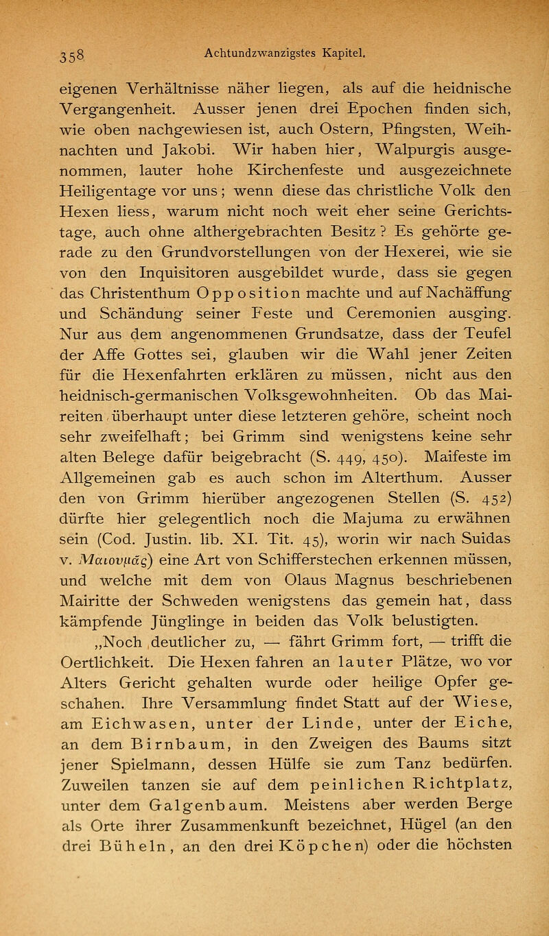eigenen Verhältnisse näher liegen, als auf die heidnische Vergangenheit. Ausser jenen drei Epochen finden sich, wie oben nachgewiesen ist, auch Ostern, Pfingsten, Weih- nachten und Jakobi, Wir haben hier, Walpurgis ausge- nommen, lauter hohe Kirchenfeste und ausgezeichnete Heiligentage vor uns; wenn diese das christliche Volk den Hexen liess, warum nicht noch weit eher seine Gerichts- tage, auch ohne althergebrachten Besitz ? Es gehörte ge- rade zu den Grundvorstellungen von der Hexerei, wie sie von den Inquisitoren ausgebildet wurde, dass sie gegen das Christenthum Opposition machte und auf Nachäffung und Schändung seiner Feste und Ceremonien ausging. Nur aus dem angenommenen Grundsatze, dass der Teufel der Affe Gottes sei, glauben wir die Wahl jener Zeiten für die Hexenfahrten erklären zu müssen, nicht aus den heidnisch-germanischen Volksgewohnheiten. Ob das Mai- reiten , überhaupt unter diese letzteren gehöre, scheint noch sehr zweifelhaft; bei Grimm sind wenigstens keine sehr alten Belege dafür beigebracht (S. 449, 450). Maifeste im Allgemeinen gab es auch schon im Alterthum. Ausser den von Grimm hierüber angezogenen Stellen (S. 452) dürfte hier gelegentlich noch die Majuma zu erwähnen sein (Cod. Justin, lib. XI. Tit. 45), worin wir nach Suidas V. Maiovi-iäg) eine Art von Schifferstechen erkennen müssen, und welche mit dem von Olaus Magnus beschriebenen Mairitte der Schweden wenigstens das gemein hat, dass kämpfende Jünglinge in beiden das Volk belustigten. „Noch deutlicher zu, — fährt Grimm fort, — trifft die Oertlichkeit. Die Hexen fahren an lauter Plätze, wovor Alters Gericht gehalten wurde oder heilige Opfer ge- schahen. Ihre Versammlung findet Statt auf der Wiese, am Eichwasen, unter der Linde, unter der Eiche, an dem Birnbaum, in den Zweigen des Baums sitzt jener Spielmann, dessen Hülfe sie zum Tanz bedürfen. Zuweilen tanzen sie auf dem peinlichen Richtplatz, unter dem Galgenbaum. Meistens aber werden Berge als Orte ihrer Zusammenkunft bezeichnet, Hügel (an den drei Büheln, an den drei Köp che n) oder die höchsten