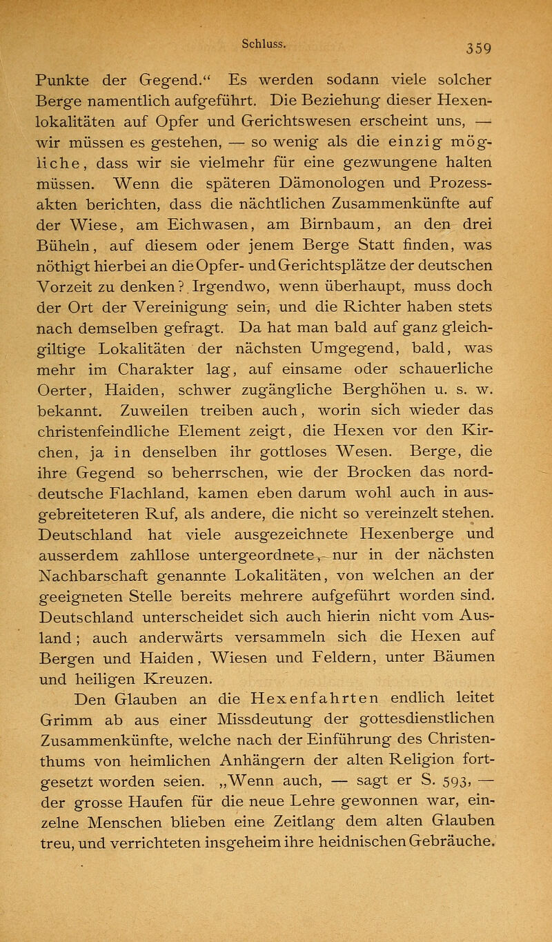 Punkte der Gegend. Es werden sodann viele solcher Berge namentlich aufgeführt. Die Beziehung dieser Hexen- lokalitäten auf Opfer und Gerichtswesen erscheint uns, — wir müssen es gestehen, — so wenig als die einzig mög- liche, dass wir sie vielmehr für eine gezwungene halten müssen. Wenn die späteren Dämonologen und Prozess- akten berichten, dass die nächtlichen Zusammenkünfte auf der Wiese, am Eichwasen, am Birnbaum, an den drei Büheln, auf diesem oder jenem Berge Statt finden, was nöthigt hierbei an die Opfer- und Gerichtsplätze der deutschen Vorzeit zu denken ? Irgendwo, wenn überhaupt, muss doch der Ort der Vereinigung sein, und die Richter haben stets nach demselben gefragt. Da hat man bald auf ganz gleich- giltige Lokalitäten der nächsten Umgegend, bald, was mehr im Charakter lag, auf einsame oder schauerliche Oerter, Haiden, schwer zugängliche Berghöhen u. s. w. bekannt. Zuweilen treiben auch, worin sich wieder das christenfeindliche Element zeigt, die Hexen vor den Kir- chen, ja in denselben ihr gottloses Wesen. Berge, die ihre Gegend so beherrschen, wie der Brocken das nord- deutsche Flachland, kamen eben darum wohl auch in aus- gebreiteteren Ruf, als andere, die nicht so vereinzelt stehen. Deutschland hat viele ausgezeichnete Hexenberge und ausserdem zahllose untergeordnete,- nur in der nächsten Nachbarschaft genannte Lokalitäten, von welchen an der geeigneten Stelle bereits mehrere aufgeführt worden sind. Deutschland unterscheidet sich auch hierin nicht vom Aus- land ; auch anderwärts versammeln sich die Hexen auf Bergen und Haiden, Wiesen und Feldern, unter Bäumen und heiligen Kreuzen. Den Glauben an die Hexenfahrten endlich leitet Grimm ab aus einer Missdeutung der gottesdienstlichen Zusammenkünfte, welche nach der Einführung des Christen- thums von heimlichen Anhängern der alten Religion fort- gesetzt worden seien. „Wenn auch, — sagt er S. 593, — der grosse Haufen für die neue Lehre gewonnen war, ein- zelne Menschen blieben eine Zeitlang dem alten Glauben treu, und verrichteten insgeheim ihre heidnischen Gebräuche.
