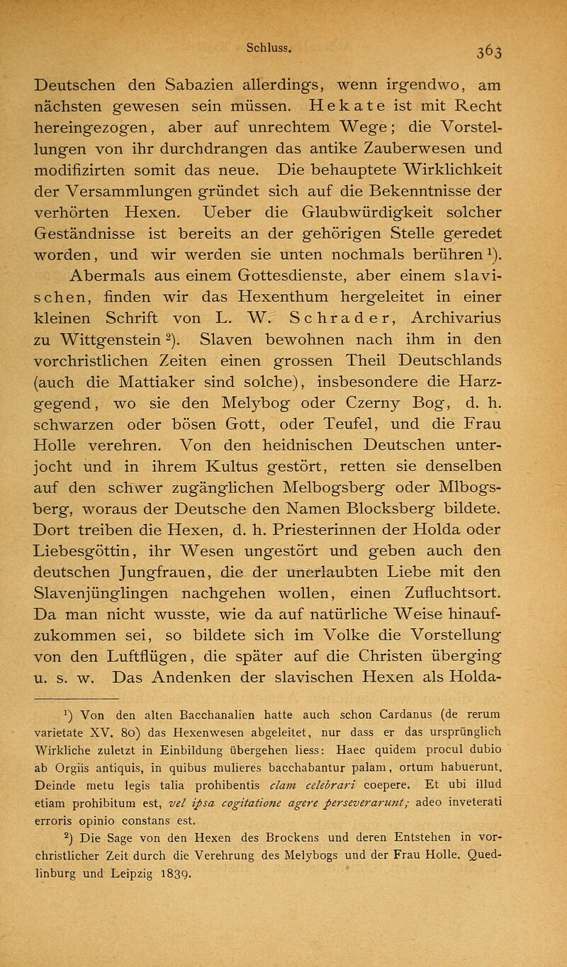 Deutschen den Sabazien allerdings, wenn irgendwo, am nächsten gewesen sein müssen. H e k a t e ist mit Recht hereingezogen, aber auf unrechtem Wege; die Vorstel- lungen von ihr durchdrangen das antike Zauberwesen und modifizirten somit das neue. Die behauptete Wirklichkeit der Versammlungen gründet sich auf die Bekenntnisse der verhörten Hexen. Ueber die Glaubwürdigkeit solcher Geständnisse ist bereits an der gehörigen Stelle geredet worden, und wir werden sie unten nochmals berühren ^). Abermals aus einem Gottesdienste, aber einem slavi- schen, finden wir das Hexenthum hergeleitet in einer kleinen Schrift von L. W. Schrader, Archivarius zu Wittgenstein ^). Slaven bewohnen nach ihm in den vorchristlichen Zeiten einen grossen Theil Deutschlands (auch die Mattiaker sind solche), insbesondere die Harz- gegend, wo sie den Melybog oder Czerny Bog, d. h. schwarzen oder bösen Gott, oder Teufel, und die Frau Holle verehren. Von den heidnischen Deutschen unter- jocht und in ihrem Kultus gestört, retten sie denselben auf den schwer zugänglichen Melbogsberg oder Mlbogs- berg, woraus der Deutsche den Namen Blocksberg bildete. Dort treiben die Hexen, d. h. Priesterinnen der Holda oder Liebesgöttin, ihr Wesen ungestört und geben auch den deutschen Jungfrauen, die der unerlaubten Liebe mit den Slavenjünglingen nachgehen wollen, einen Zufluchtsort. Da man nicht wusste, wie da auf natürliche Weise hinauf- zukommen sei, so bildete sich im Volke die Vorstellung von den Luftflügen, die später auf die Christen überging u. s. w. Das Andenken der slavischen Hexen als Holda- ^) Von den alten Bacchanalien hatte auch schon Cardanus (de rerum varietate XV. 80) das Hexenwesen abgeleitet, nur dass er das ursprünglich Wirkliche zuletzt in Einbildung übergehen liess: Haec quidem procul dubio ab Orgiis antiquis, in quibus mulieres bacchabantur palam, ortum habuerunt. Deinde metu legis talia prohibentis dam celebrari coepere. Et ubi illud etiam prohibitum est, vel ipsa cogitatione agere perseverarunt; adeo inveterati erroris opinio constans est. ^) Die Sage von den Hexen des Brockens und deren Entstehen in vor- christlicher Zeit durch die Verehrung des Melybogs und der Frau Holle. Qued- linburg und Leipzig 1839.