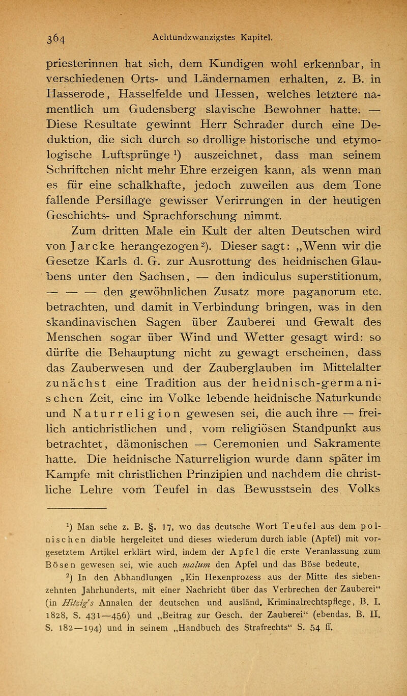 priesterinnen hat sich, dem Kundigen wohl erkennbar, in verschiedenen Orts- und Ländernamen erhalten, z. B. in Hasserode, Hasselfelde und Hessen, welches letztere na- mentlich um Gudensberg slavische Bewohner hatte. — Diese Resultate gewinnt Herr Schrader durch eine De- duktion, die sich durch so drollige historische und etymo- logische Luftsprünge ^) auszeichnet, dass man seinem Schriftchen nicht mehr Ehre erzeigen kann, als wenn man es für eine schalkhafte, jedoch zuweilen aus dem Tone fallende Persiflage gewisser Verirrungen in der heutigen Geschichts- und Sprachforschung nimmt. Zum dritten Male ein Kult der alten Deutschen wird vonjarcke herangezogen2). Dieser sagt: ,,Wenn wir die Gesetze Karls d. G. zur Ausrottung des heidnischen Glau- bens unter den Sachsen, — den indiculus superstitionum, — — — den gewöhnlichen Zusatz more paganorum etc. betrachten, und damit in Verbindung bringen, was in den skandinavischen Sagen über Zauberei und Gewalt des Menschen sogar über Wind und Wetter gesagt wird: so dürfte die Behauptung nicht zu gewagt erscheinen, dass das Zauberwesen und der Zauberglauben im Mittelalter zunächst eine Tradition aus der heidnisch-germani- s chen Zeit, eine im Volke lebende heidnische Naturkunde und Naturreligion gewesen sei, die auch ihre — frei- lich antichristlichen und, vom religiösen Standpunkt aus betrachtet, dämonischen — Ceremonien und Sakramente hatte. Die heidnische Naturreligion wurde dann später im Kampfe mit christlichen Prinzipien und nachdem die christ- liche Lehre vom Teufel in das Bewusstsein des Volks 1) Man sehe z. B. §. 17, wo das deutsche Wort Teufel aus dem pol- nischen diable hergeleitet und dieses wiederum durch iable (Apfel) mit vor- gesetztem Artilcel erklärt wird, indem der Apfel die erste Veranlassung zum Bösen gewesen sei, wie auch viahmi den Apfel und das Böse bedeute. ^) In den Abhandlungen „Ein Hexenprozess aus der Mitte des sieben- zehnten Jahrhunderts, mit einer Nachricht über das Verbrechen der Zauberei (in Hitzigs Annalen der deutschen und ausländ. Kriminalrechtspflege, B. I. 1828, S. 431—456) und ,,Beitrag zur Gesch. der Zauberei (ebendas. B. II. S. 182 — 194) und in seinem „Handbuch des Strafrechts S. 54 ff.