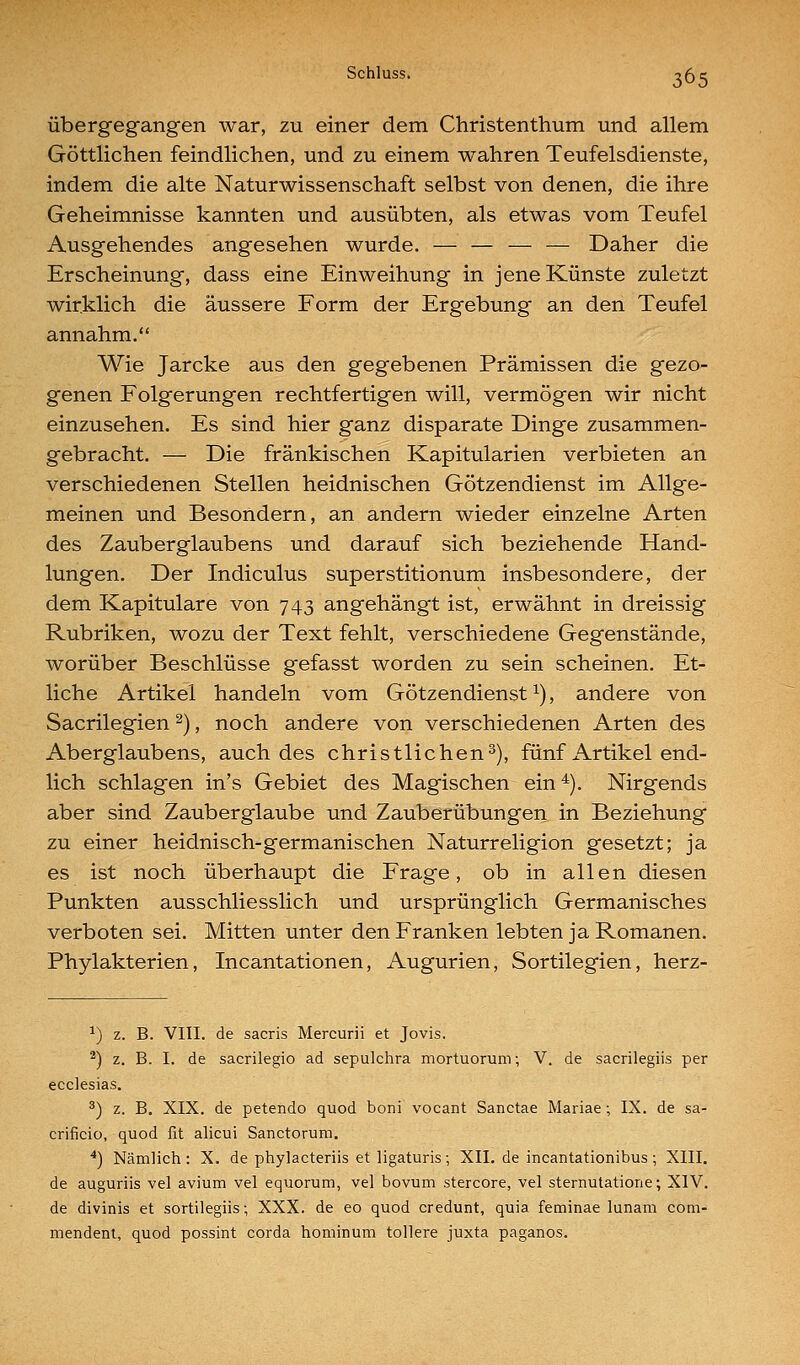 Übergegangen war, zu einer dem Christenthum und allem Göttlichen feindlichen, und zu einem wahren Teufelsdienste, indem die alte Naturwissenschaft selbst von denen, die ihre Geheimnisse kannten und ausübten, als etwas vom Teufel Ausgehendes angesehen wurde. — — — — Daher die Erscheinung, dass eine Einweihung in jene Künste zuletzt wirklich die äussere Form der Ergebung an den Teufel annahm. Wie Jarcke aus den gegebenen Prämissen die gezo- genen Folgerungen rechtfertigen will, vermögen wir nicht einzusehen. Es sind hier ganz disparate Dinge zusammen- gebracht. — Die fränkischen Kapitularien verbieten an verschiedenen Stellen heidnischen Götzendienst im Allge- meinen und Besondern, an andern wieder einzelne Arten des Zauberglaubens und darauf sich beziehende Hand- lungen. Der Indiculus superstitionum insbesondere, der dem Kapitulare von 743 angehängt ist, erwähnt in dreissig Rubriken, wozu der Text fehlt, verschiedene Gegenstände, worüber Beschlüsse gefasst worden zu sein scheinen. Et- liche Artikel handeln vom Götzendienst ^), andere von Sacrilegien ^), noch andere von verschiedenen Arten des Aberglaubens, auch des christlichen^), fünf Artikel end- lich schlagen in's Gebiet des Magischen ein ^). Nirgends aber sind Zauberglaube und Zauberübungen in Beziehung zu einer heidnisch-germanischen Naturreligion gesetzt; ja es ist noch überhaupt die Frage, ob in allen diesen Punkten ausschliesslich und ursprünglich Germanisches verboten sei. Mitten unter den Franken lebten ja Romanen. Phylakterien, Incantationen, Augurien, Sortilegien, herz- ^) z. B. VIII. de sacris Mercurii et Jovis. ^) z. B. I. de sacrilegio ad sepulchra mortuorum; V. de sacrilegiis per ecclesias. ^) z. B. XIX. de petendo quod boni vocant Sanctae Mariae; IX. de sa- crificio, quod fit alicui Sanctorum. *) Nämlich: X. de phylacteriis et ligaturis; XII. de incantationibus; XIII. de auguriis vel avium vel equorum, vel bovum stercore, vel sternutatione; XIV. de divinis et sortilegiis; XXX. de eo quod credunt, quia feminae lunam com- mendent, quod possint corda hominum tollere juxta paganos.