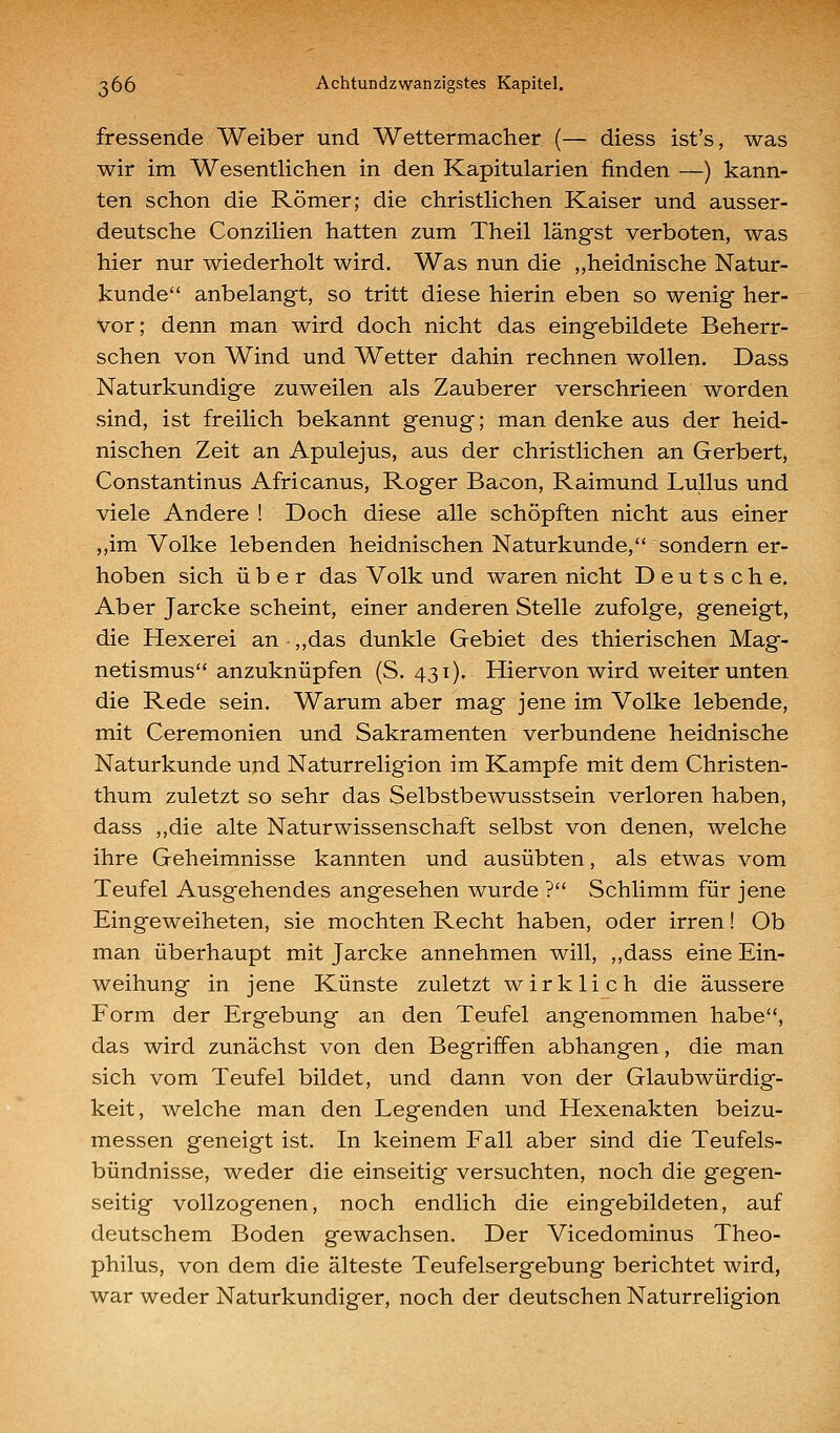 fressende Weiber und Wettermacher (— diess ist's, was wir im Wesentlichen in den Kapitularien finden —) kann- ten schon die Römer; die christlichen Kaiser und ausser- deutsche Conzilien hatten zum Theil längst verboten, was hier nur wiederholt wird. Was nun die ,,heidnische Natur- kunde anbelangt, so tritt diese hierin eben so wenig her- vor; denn man wird doch nicht das eingebildete Beherr- schen von Wind und Wetter dahin rechnen wollen. Dass Naturkundige zuweilen als Zauberer verschrieen worden sind, ist freilich bekannt genug; man denke aus der heid- nischen Zeit an Apulejus, aus der christlichen an Gerbert, Constantinus Africanus, Roger Bacon, Raimund LuUus und viele Andere ! Doch diese alle schöpften nicht aus einer ,,im Volke lebenden heidnischen Naturkunde, sondern er- hoben sich über das Volk und waren nicht Deutsche. Aber Jarcke scheint, einer anderen Stelle zufolge, geneigt, die Hexerei an ,,das dunkle Gebiet des thierischen Mag- netismus anzuknüpfen (S. 431). Hiervon wird weiter unten die Rede sein. Warum aber mag jene im Volke lebende, mit Ceremonien und Sakramenten verbundene heidnische Naturkunde und Naturreligion im Kampfe mit dem Christen- thum zuletzt so sehr das Selbstbewusstsein verloren haben, dass ,,die alte Naturwissenschaft selbst von denen, welche ihre Geheimnisse kannten und ausübten, als etwas vom Teufel Ausgehendes angesehen wurde ? Schlimm für jene Eingeweiheten, sie mochten Recht haben, oder irren! Ob man überhaupt mit Jarcke annehmen will, ,,dass eine Ein- weihung in jene Künste zuletzt wirklich die äussere Form der Ergebung an den Teufel angenommen habe, das wird zunächst von den Begriffen abhangen, die man sich vom Teufel bildet, und dann von der Glaubwürdig- keit, welche man den Legenden und Hexenakten beizu- messen geneigt ist. In keinem Fall aber sind die Teufels- bündnisse, weder die einseitig versuchten, noch die gegen- seitig vollzogenen, noch endlich die eingebildeten, auf deutschem Boden gewachsen. Der Vicedominus Theo- philus, von dem die älteste Teufelsergebung berichtet wird, war weder Naturkundiger, noch der deutschen Naturreligion