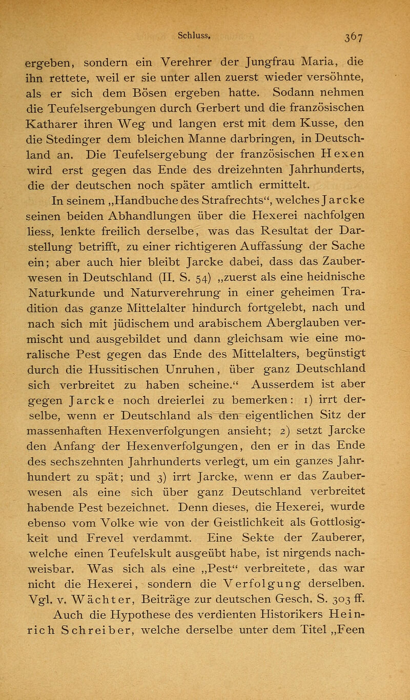 Schluss, ^67 ergeben, sondern ein Verehrer der Jungfrau Maria, die ihn rettete, weil er sie unter allen zuerst wieder versöhnte, als er sich dem Bösen ergeben hatte. Sodann nehmen die Teufelsergebungen durch Gerbert und die französischen Katharer ihren Weg und langen erst mit dem Kusse, den die Stedinger dem bleichen Manne darbringen, in Deutsch- land an. Die Teufelsergebung der französischen Hexen wird erst gegen das Ende des dreizehnten Jahrhunderts, die der deutschen noch später amtlich ermittelt. In seinem ,,Handbuche des Strafrechts, welches Jarcke seinen beiden Abhandlungen über die Hexerei nächfolgen Hess, lenkte freilich derselbe, was das Resultat der Dar- stellung betrifft, zu einer richtigeren Auffassung der Sache ein; aber auch hier bleibt Jarcke dabei, dass das Zauber- wesen in Deutschland (II. S. 54) „zuerst als eine heidnische Naturkunde und Naturverehrung in einer geheimen Tra- dition das ganze Mittelalter hindurch fortgelebt, nach und nach sich mit jüdischem und arabischem Aberglauben ver- mischt und ausgebildet und dann gleichsam wie eine mo- ralische Pest gegen das Ende des Mittelalters, begünstigt durch die Hussitischen Unruhen, über ganz Deutschland sich verbreitet zu haben scheine. Ausserdem ist aber gegen Jarcke noch dreierlei zu bemerken: i) irrt der- selbe, wenn er Deutschland als den eigentlichen Sitz der massenhaften Hexenverfolgungen ansieht; 2) setzt Jarcke den Anfang der Hexenverfolgungen, den er in das Ende des sechs zehnten Jahrhunderts verlegt, um ein ganzes Jahr- hundert zu spät; und 3) irrt Jarcke, wenn er das Zauber- wesen als eine sich über ganz Deutschland verbreitet habende Pest bezeichnet. Denn dieses, die Hexerei, wurde ebenso vom Volke wie von der Geistlichkeit als Gottlosig- keit und Frevel verdammt. Eine Sekte der Zauberer, welche einen Teufelskult ausgeübt habe, ist nirgends nach- weisbar. Was sich als eine „Pest verbreitete, das war nicht die Hexerei, sondern die Verfolgung derselben. Vgl. V. Wächter, Beiträge zur deutschen Gesch. S. 303 ff. Auch die Hypothese des verdienten Historikers Hein- rich Schreiber, welche derselbe unter dem Titel ,,Feen