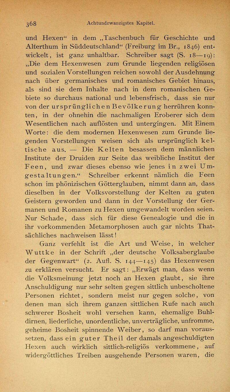 und Hexen in dem „Taschenbuch für Geschichte und Alterthum in Süddeutschland (Freiburg im Br., 1846) ent-^ wickelt, ist ganz unhaltbar. Schreiber sagt (S. 18—19): „Die dem Hexenwesen zum Grunde liegenden religiösen und sozialen Vorstellungen reichen sowohl der Ausdehnung nach über germanisches und romanisches Gebiet hinaus, als sind sie dem Inhalte nach in dem romanischen Ge- biete so durchaus national und lebensfrisch, dass sie nur von der ursprünglichen Bevölkerung herrühren konn- ten, in der ohnehin die nachmaligen Eroberer sich dem Wesentlichen nach auflösten und untergingen. Mit Einem Worte: die dem modernen Hexenwesen zum Grunde lie- genden Vorstellungen weisen sich als ursprünglich kel- tische aus. — Die Kelten besassen dem männlichen Institute der Druiden zur Seite das weibliche Institut der Feen, und zwar dieses ebenso wie jenes in zwei Um- gestaltungen. Schreiber erkennt nämlich die Feen schon im phönizischen Götterglauben, nimmt dann an, dass dieselben in der Volksvorstellung der Kelten zu guten Geistern geworden und dann in der Vorstellung der Ger- manen und Romanen zu Hexen umgewandelt worden seien. Nur Schade, dass sich für diese Genealogie und die in ihr vorkommenden Metamorphosen auch gar nichts That- sächliches nachweisen lässt! Ganz verfehlt ist die Art und Weise, in welcher Wuttke in der Schrift ,,der deutsche Volksaberglaube der Gegenwart (2. Aufl. S. 144—145) das Hexenwesen zu erklären versucht. Er sagt: „Erwägt man, dass wenn die Volksmeinung jetzt noch an Hexen glaubt, sie ihre Anschuldigung nur sehr selten gegen sittlich unbescholtene Personen richtet, sondern meist nur gegen solche, von denen man sich ihrem ganzen sittlichen Rufe nach auch schwerer Bosheit wohl versehen kann, ehemalige Buhl- dirnen, liederliche, unordentliche, unverträgliche, unfromme, geheime Bosheit spinnende Weiber, so darf man voraus- setzen, dass ein guter Theil der damals angeschuldigten Hexen auch wirklich sittlich-religiös verkommene, auf widergöttliches Treiben ausgehende Personen waren, die