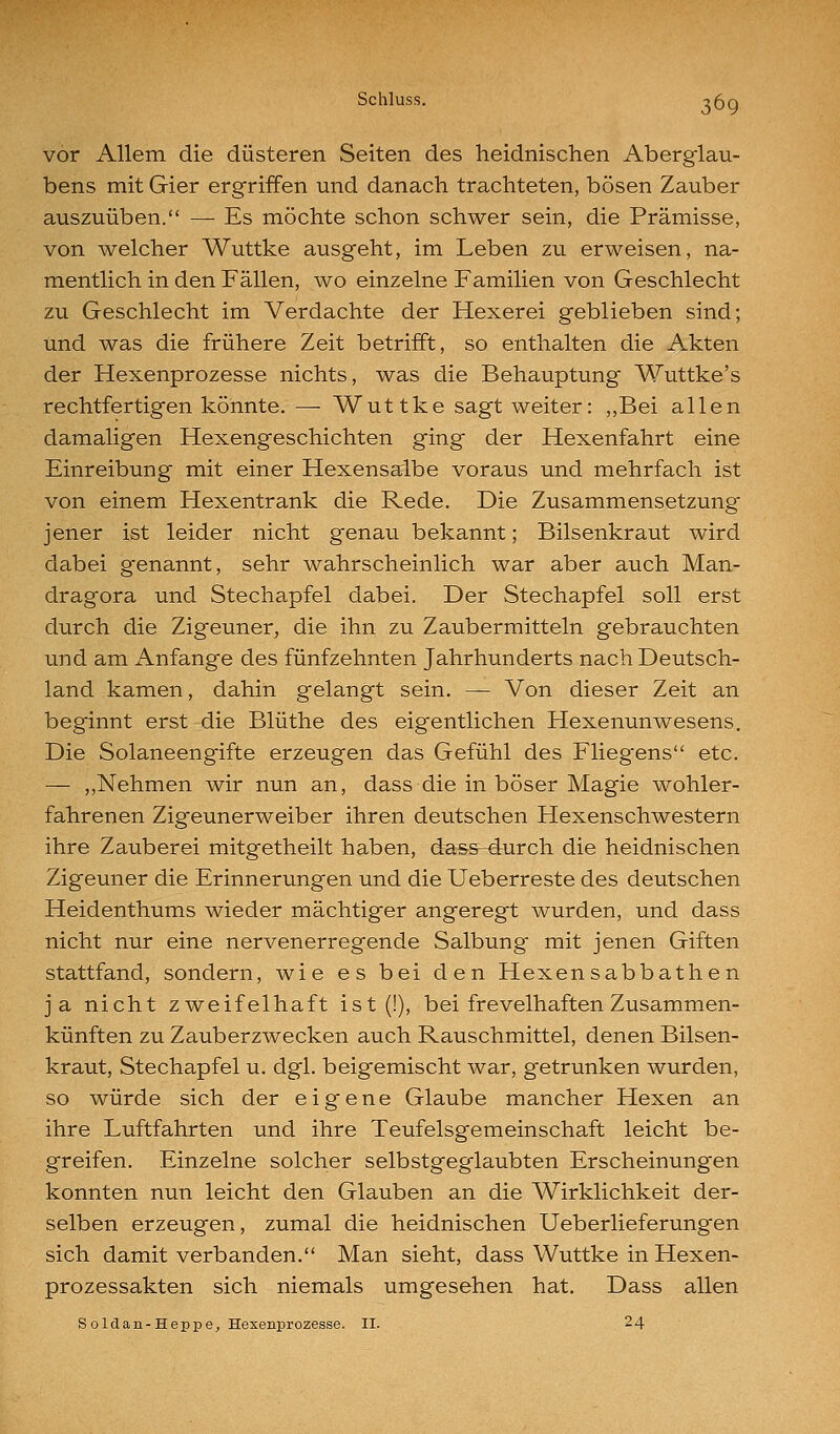 vor Allem die düsteren Seiten des heidnischen Aberglau- bens mit Gier ergriffen und danach trachteten, bösen Zauber auszuüben. — Es möchte schon schwer sein, die Prämisse, von welcher Wuttke ausgeht, im Leben zu erweisen, na- mentlich in den Fällen, wo einzelne Familien von Geschlecht zu Geschlecht im Verdachte der Hexerei geblieben sind; und was die frühere Zeit betrifft, so enthalten die Akten der Hexenprozesse nichts, was die Behauptung Wuttke's rechtfertigen könnte. —■ Wuttke sagt weiter: ,,Bei allen damaligen Hexengeschichten ging der Hexenfahrt eine Einreibung mit einer Hexensalbe voraus und mehrfach ist von einem Hexentrank die Rede. Die Zusammensetzung jener ist leider nicht genau bekannt; Bilsenkraut wird dabei g'enannt, sehr wahrscheinlich war aber auch Man- dragora und Stechapfel dabei. Der Stechapfel soll erst durch die Zigeuner, die ihn zu Zaubermitteln gebrauchten und am Anfange des fünfzehnten Jahrhunderts nach Deutsch- land kamen, dahin gelangt sein. — Von dieser Zeit an beginnt erst die Blüthe des eigentlichen Hexenunwesens. Die Solaneengifte erzeugen das Gefühl des Flieg^ens etc. — ,,Nehmen wir nun an, dass die in böser Magie wohler- fahrenen Zigeunerweiber ihren deutschen Hexenschwestern ihre Zauberei mitgetheilt haben, dass-durch die heidnischen Zigeuner die Erinnerungen und die Ueberreste des deutschen Heidenthums wieder mächtiger angeregt wurden, und dass nicht nur eine nervenerregende Salbung mit jenen Giften stattfand, sondern, wie es bei den Hexensabbathen ja nicht zweifelhaft ist (!), bei frevelhaften Zusammen- künften zu Zauberzwecken auch Rauschmittel, denen Bilsen- kraut, Stechapfel u. dgl. beigemischt war, getrunken wurden, so würde sich der eigene Glaube mancher Hexen an ihre Luftfahrten und ihre Teufelsgemeinschaft leicht be- greifen. Einzelne solcher selbstgeglaubten Erscheinungen konnten nun leicht den Glauben an die Wirklichkeit der- selben erzeugen, zumal die heidnischen Ueberlieferung^en sich damit verbanden. Man sieht, dass Wuttke in Hexen- prozessakten sich niemals umgesehen hat. Dass allen Soldan-Heppe, Hexenprozesse. II. 24