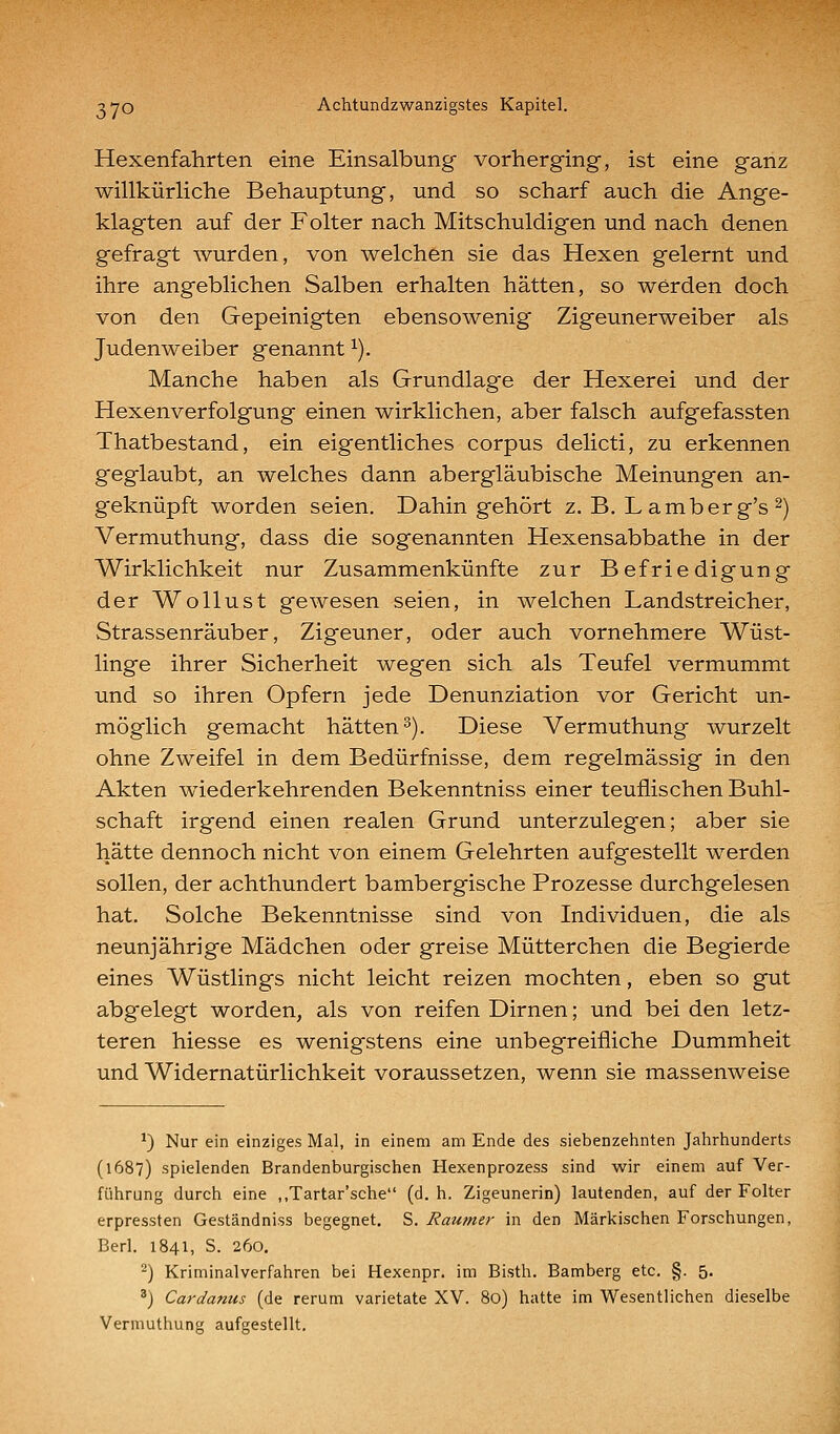 Hexenfahrten eine Einsalbung vorherging, ist eine ganz willkürUche Behauptung, und so scharf auch die Ange- klagten auf der Folter nach Mitschuldigen und nach denen gefragt wurden, von welchen sie das Hexen gelernt und ihre angeblichen Salben erhalten hätten, so werden doch von den Gepeinigten ebensowenig Zigeunerweiber als Judenweiber genannt ^). Manche haben als Grundlage der Hexerei und der Hexenverfolgung einen wirklichen, aber falsch aufgefassten Thatbestand, ein eigentliches corpus delicti, zu erkennen geglaubt, an welches dann abergläubische Meinungen an- geknüpft worden seien. Dahingehört z. B. L amberg's 2) Vermuthung, dass die sogenannten Hexensabbathe in der Wirklichkeit nur Zusammenkünfte zur Befriedigung der Wollust gewesen seien, in welchen Landstreicher, Strassenräuber, Zigeuner, oder auch vornehmere Wüst- linge ihrer Sicherheit wegen sich als Teufel vermummt und so ihren Opfern jede Denunziation vor Gericht un- möglich gemacht hätten^). Diese Vermuthung wurzelt ohne Zweifel in dem Bedürfnisse, dem regelmässig in den Akten wiederkehrenden Bekenntniss einer teuflischen Buhl- schaft irgend einen realen Grund unterzulegen; aber sie hätte dennoch nicht von einem Gelehrten aufgestellt werden sollen, der achthundert bambergische Prozesse durchgelesen hat. Solche Bekenntnisse sind von Individuen, die als neunjährige Mädchen oder greise Mütterchen die Begierde eines Wüstlings nicht leicht reizen mochten, eben so gut abgelegt worden, als von reifen Dirnen; und bei den letz- teren hiesse es wenigstens eine unbegreifliche Dummheit und Widernatürlichkeit voraussetzen, wenn sie massenweise ^) Nur ein einziges Mal, in einem am Ende des siebenzehnten Jahrhunderts (1687) spielenden Brandenburgischen Hexenprozess sind wir einem auf Ver- führung durch eine „Tartar'sche (d.h. Zigeunerin) lautenden, auf der Folter erpressten Gestandniss begegnet, S. Rau?ner in den Märkischen Forschungen, Berl. 1841, S. 260. ) Kriminalverfahren bei Hexenpr. im Bisth. Bamberg etc. §. 5. ') Cardanus (de rerum varietate XV. 80) hatte im Wesentlichen dieselbe Vermuthung aufgestellt.