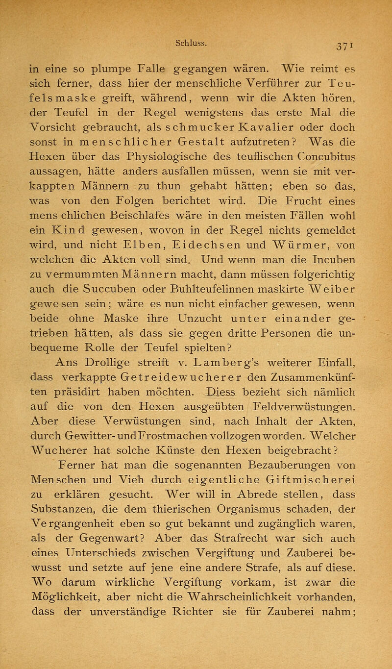 171 in eine so plumpe Falle gegangen wären. Wie reimt es sich ferner, dass hier der menschliche Verführer zur Teu- felsmaske greift, während, wenn wir die Akten hören, der Teufel in der Regel wenigstens das erste Mal die Vorsicht gebraucht, als schmucker Kavalier oder doch sonst in menschlicher Gestalt aufzutreten? Was die Hexen über das Physiologische des teuflischen Concubitus aussagen, hätte anders ausfallen müssen, wenn sie mit ver- kappten Männern zu thun gehabt hätten; eben so das, was von den Folgen berichtet wird. Die P>ucht eines mens chlichen Beischlafes wäre in den meisten Fällen wohl ein Kind gewesen, wovon in der Regel nichts gemeldet wird, und nicht Eiben, Eidechsen und Würmer, von welchen die Akten voll sind. Und wenn man die Incuben zu vermummten Männern macht, dann müssen folgerichtig auch die Succuben oder Buhlteufelinnen maskirte Weiber gewe sen sein; wäre es nun nicht einfacher gewesen, wenn beide ohne Maske ihre Unzucht unter einander ge- trieben hätten, als dass sie gegen dritte Personen die un- bequeme Rolle der Teufel spielten? Ans Drollige streift v. Lamberg's weiterer Einfall, dass verkappte Getreidewucherer den Zusammenkünf- ten präsidirt haben möchten. Disss bezieht sich nämlich auf die von den Hexen ausgeübten Feldverwüstungen. Aber diese Verwüstungen sind, nach Inhalt der Akten, durch Gewitter-undFrostmachen vollzogen worden. Welcher Wucherer hat solche Künste den Hexen beigebracht? Ferner hat man die sogenannten Bezauberungen von Menschen und Vieh durch eigentliche Giftmischerei zu erklären gesucht. Wer will in Abrede stellen, dass Substanzen, die dem thierischen Organismus schaden, der Ve rgangenheit eben so gut bekannt und zugänglich waren, als der Gegenwart? Aber das Strafrecht war sich auch eines Unterschieds zwischen Vergiftung und Zauberei be- wusst und setzte auf jene eine andere Strafe, als auf diese. Wo darum wirkliche Vergiftung vorkam, ist zwar die Möglichkeit, aber nicht die Wahrscheinlichkeit vorhanden, dass der unverständige Richter sie für Zauberei nahm;