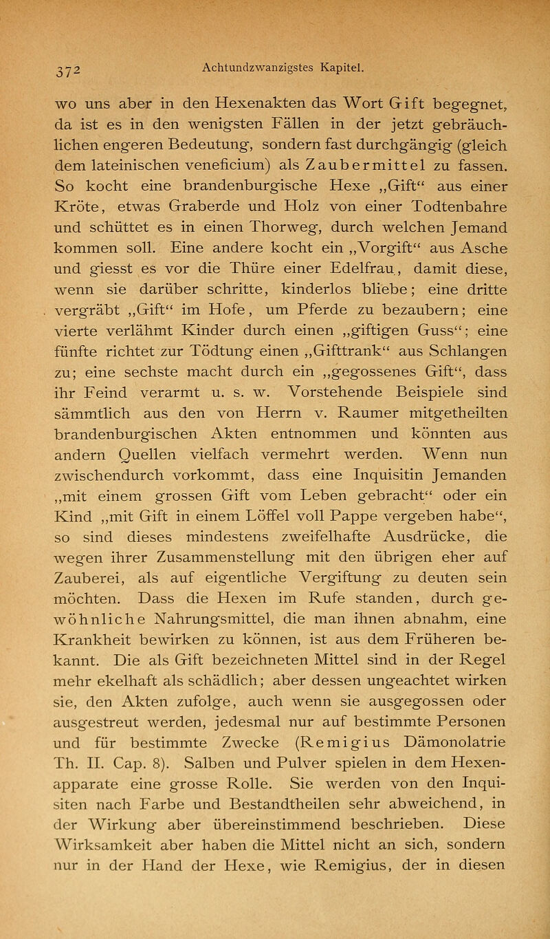 WO uns aber in den Hexenakten das Wort Gift begegnet, da ist es in den wenigsten Fällen in der jetzt gebräuch- lichen engeren Bedeutung, sondern fast durchgängig (gleich dem lateinischen veneficium) als Zaubermittel zu fassen. So kocht eine brandenburgische Hexe „Gift aus einer Kröte, etwas Graberde und Holz von einer Todtenbahre und schüttet es in einen Thor weg, durch welchen Jemand kommen soll. Eine andere kocht ein ,,Vorgift aus Asche und giesst es vor die Thüre einer Edelfrau, damit diese, wenn sie darüber schritte, kinderlos bliebe; eine dritte vergräbt ,,Gift im Hofe, um Pferde zu bezaubern; eine vierte verlähmt Kinder durch einen ,,giftigen Guss; eine fünfte richtet zur Tödtung einen ,,Gifttrank aus Schlangen zu; eine sechste macht durch ein ,,gegossenes Gift, dass ihr Feind verarmt u. s. w. Vorstehende Beispiele sind sämmtlich aus den von Herrn v. Raumer mitgetheilten brandenburgischen Akten entnommen und könnten aus andern Quellen vielfach vermehrt werden. Wenn nun zwischendurch vorkommt, dass eine Inquisitin Jemanden ,,mit einem grossen Gift vom Leben gebracht oder ein Kind ,,mit Gift in einem Löffel voll Pappe vergeben habe, so sind dieses mindestens zweifelhafte Ausdrücke, die wegen ihrer Zusammenstellung mit den übrigen eher auf Zauberei, als auf eigentliche Vergiftung zu deuten sein möchten. Dass die Hexen im Rufe standen, durch ge- wöhnliche Nahrungsmittel, die man ihnen abnahm, eine Krankheit bewirken zu können, ist aus dem Früheren be- kannt. Die als Gift bezeichneten Mittel sind in der Regel mehr ekelhaft als schädlich; aber dessen ungeachtet wirken sie, den Akten zufolge, auch wenn sie ausgegossen oder ausgestreut werden, jedesmal nur auf bestimmte Personen und für bestimmte Zwecke (Remigius Dämonolatrie Th. IL Cap. 8). Salben und Pulver spielen in dem Hexen- apparate eine grosse Rolle. Sie werden von den Inqui- siten nach Farbe und Bestandtheilen sehr abweichend, in der Wirkung aber übereinstimmend beschrieben. Diese Wirksamkeit aber haben die Mittel nicht an sich, sondern nur in der Hand der Hexe, wie Remigius, der in diesen