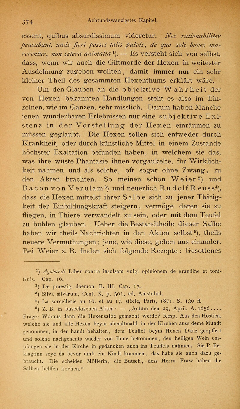 essent, quibus absurdissimum videretur. Nee rationabiliter pensabant, tcnde fieri posset talis pulvis, de quo soll boves ino- rerentur, non cetera animalia ^). — Es versteht sich von selbst, dass, wenn wir auch die Giftmorde der Hexen in weitester Ausdehnung zugeben wollten, damit immer nur ein sehr kleiner Theil des gesammten Hexenthums erklärt wäre. Um den Glauben an die objektive Wahrheit der von Hexen bekannten Handlungen steht es also im Ein- zelnen, wie im Ganzen, sehr misslich. Darum haben Manche jenen wunderbaren Erlebnissen nur eine subjektive Exi- stenz in der Vorstellung der Hexen einräumen zu müssen geglaubt. Die Hexen sollen sich entweder durch Krankheit, oder durch künstliche Mittel in einem Zustande höchster Exaltation befunden haben, in welchem sie das, was ihre wüste Phantasie ihnen vorgaukelte, für Wirklich- keit nahmen und als solche, oft sogar ohne Zwang, zu den Akten brachten. So meinen schon Weier^) und Baconvon Verulam^) und neuerlich Ru dolf Reuss^), dass die Hexen mittelst ihrer Salbe sich zu jener Thätig- keit der Einbildungskraft steigern, vermöge deren sie zu fliegen, in Thiere verwandelt zu sein, oder mit dem Teufel zu buhlen glauben. Ueber die Bestandtheile dieser Salbe haben wir theils Nachrichten in den Akten selbst ^), theils neuere Vermuthungen; jene, wie diese, gehen aus einander. Bei Weier z. B. finden sich folgende Rezepte : Gesottenes ^) Agobardi Liber contra insulsam vulgi opinionem de grandine et toni- truis. Cap. l6. ^) De praestig. daemon. B. III. Cap. 17. ä) Silva silvarum, Cent. X. p. 501, ed. Amstelod. *) La sorcellerie au 16. et au 17. siecle, Paris, 1871, S. 130 fF. ') Z.B. in buseckischen Akten : — „Actum den 29. April. A. 1656...» Frage: Woraus dann die Hexensalbe gemacht werde? Resp. Aus den Hostien, welche sie und alle Hexen beym abendtmahl in der Kirchen auss deme Mundt genommen, in der handt behalten, dem Teuffei beym Hexen Danz geopffert und solche nachgehents wieder von Ihme bekommen, den heiligen Wein em- pfangen sie in der Kirche in gedancken auch ins Teuffels nahmen. Sie P. Be- klagtinn seye da bevor umb ein Kindt kommen, das habe sie auch dazu ge- braucht. Die scheiden Möllerin, die Butsch, dess Herrn Fraw haben die Salben helffen kochen.