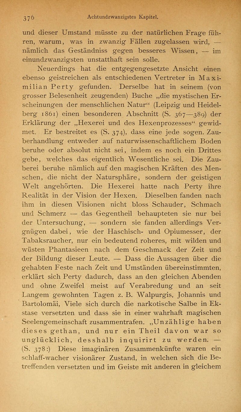 und dieser Umstand müsste zu der natürlichen Frage füh- ren, warum, was in zwanzig Fällen zugelassen wird, — nämlich das Geständniss gegen besseres Wissen, — im einundzwanzigsten unstatthaft sein solle. Neuerdings hat die entgegengesetzte Ansicht einen ebenso geistreichen als entschiedenen Vertreter in Maxi- milian Perty gefunden. Derselbe hat in seinem (von g'rosser Belesenheit zeugenden) Buche ,,die mystischen Er- scheinungen der menschlichen Natur (Leipzig und Heidel- berg 1861) einen besonderen Abschnitt (S. 367—38g) der Erklärung der ,,Hexerei und des Hexenprozesses gewid- met. Er bestreitet es (S. 374), dass eine jede sogen. Zau- berhandlung entweder auf naturwissenschaftlichem Boden beruhe oder absolut nicht sei, indem es noch ein Drittes gebe, welches das eigentlich Wesentliche sei. Die Zau- berei beruhe nämlich auf den magischen Kräften des Men- schen, die nicht der Natursphäre, sondern der geistigen Welt angehörten. Die Hexerei hatte nach Perty ihre Realität in der Vision der Hexen. Dieselben fanden nach ihm in diesen Visionen nicht bloss Schauder, Schmach und Schmerz — das Gegentheil behaupteten sie nur bei der Untersuchung, — sondern sie fanden allerdings Ver- gnügen dabei, wie der Haschisch- und Opiumesser, der Tabaksraucher, nur ein bedeutend roheres, mit wilden und wüsten Phantasieen nach dem Geschmack der Zeit und der Bildung dieser Leute. — Dass die Aussagen über die gehabten Feste nach Zeit und Umständen übereinstimmten, erklärt sich Perty dadurch, dass an den gleichen Abenden und ohne Zweifel meist auf Verabredung und an seit Langem gewohnten Tagen z. B. Walpurgis, Johannis und Bartolomäi, Viele sich durch die narkotische Salbe in Ek- stase versetzten und dass sie in einer wahrhaft magischen Seelengemeinschaft zusammentrafen. ,,Unzählige haben dieses gethan, und nur ein Theil davon war so unglücklich, desshalb inquirirt zu werden. — (S. 378:) Diese imaginären Zusammenkünfte waren ein schlaff-wacher visionärer Zustand, in welchen sich die Be- treffenden versetzten und im Geiste mit anderen in gleichem