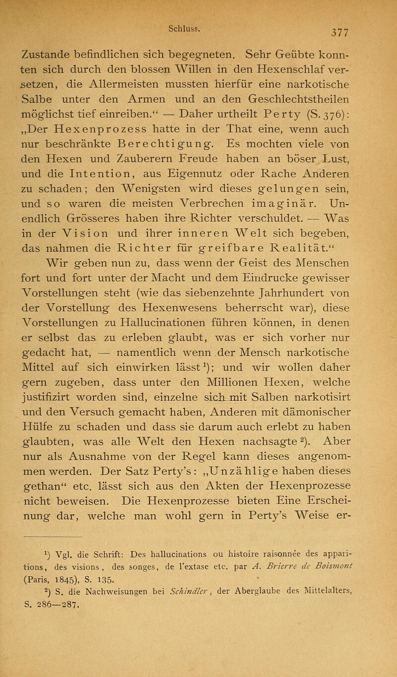 Zustande befindlichen sich begegneten. Sehr Geübte konn- ten sich durch den blossen Willen in den Hexenschlaf ver- setzen, die Allermeisten mussten hierfür eine narkotische Salbe unter den Armen und an den Geschlechtstheilen möglichst tief einreiben. — Daher urtheilt Perty (S. 376): ,,Der Hexenprozess hatte in der That eine, wenn auch nur beschränkte Berechtigung. Es mochten viele von den Hexen und Zauberern Freude haben an böser Lust, und die Intention, aus Eigennutz oder Rache Anderen zu schaden; den Wenigsten wird dieses gelungen sein, und so waren die meisten Verbrechen imaginär. Un- endlich Grösseres haben ihre Richter verschuldet. — Was in der Vision und ihrer inneren Welt sich begeben, das nahmen die Richter für greifbare Realität. Wir geben nun zu, dass wenn der Geist des Menschen fort und fort unter der Macht und dem Eindrucke gewisser Vorstellungen steht (wie das siebenzehnte Jahrhundert von der Vorstellung des Hexenwesens beherrscht war), diese Vorstellungen zu Hallucinationen führen können, in denen er selbst das zu erleben glaubt, was er sich vorher nur gedacht hat, — namentlich wenn der Mensch narkotische Mittel auf sich einwirken lässt ^); und wir wollen daher gern zugeben, dass unter den Millionen Hexen, welche justifizirt worden sind, einzelne siclLinit Salben narkotisirt und den Versuch gemacht haben. Anderen mit dämonischer Hülfe zu schaden und dass sie darum auch erlebt zu haben glaubten, was alle Welt den Hexen nachsagte 2), Aber nur als Ausnahme von der Regel kann dieses angenom- men werden. Der Satz Perty's : ,,Un zählige haben dieses gethan etc. lässt sich aus den Akten der Hexenprozesse nicht beweisen. Die Hexenprozesse bieten Eine Erschei- nung dar, welche man wohl gern in Perty's Weise er- ^) Vgl. die Schrift: Des hallucinations ou histoire raisonnee des appari- lions, des visions , des songes, de l'extase etc. par A. Brierre de Boismont (Paris, 1845), S. 135. 2) S. die Naciiweisungen bei Schindler, der Aberglaube des Mittelalters, S. 286—287.