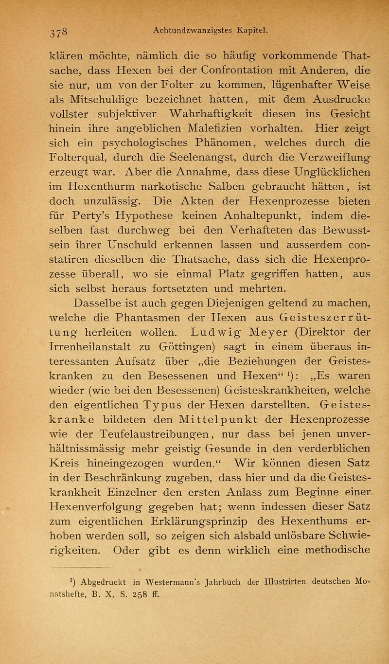 klären möchte, nämlich die so häufig vorkommende That- sache, dass Hexen bei der Confrontation mit Anderen, die sie nur, um von der Folter zu kommen, lügenhafter Weise als Mitschuldige bezeichnet hatten, mit dem Ausdrucke vollster subjektiver Wahrhaftigkeit diesen ins Gesicht hinein ihre angeblichen Malefizien vorhalten. Hier zeigt sich ein psychologisches Phänomen, welches durch die Folterqual, durch die Seelenangst, durch die Verzweiflung erzeugt war. Aber die Annahme, dass diese Unglücklichen im Hexenthurm narkotische Salben gebraucht hätten, ist doch unzulässig. Die Akten der Hexenprozesse bieten für Perty's Hypothese keinen Anhaltepunkt, indem die- selben fast durchweg bei den Verhafteten das Bewusst- sein ihrer Unschuld erkennen lassen und ausserdem con- statiren dieselben die Thatsache, dass sich die Hexenpro- zesse überall, wo sie einmal Platz gegriffen hatten, aus sich selbst heraus fortsetzten und mehrten. Dasselbe ist auch gegen Diejenigen geltend zu machen, welche die Phantasmen der Hexen aus Geisteszerrüt- tung herleiten wollen. Ludwig Meyer (Direktor der Irrenheilanstalt zu Göttingen) sagt in einem überaus in- teressanten Aufsatz über ,,die Beziehungen der Geistes- kranken zu den Besessenen und Hexen ^): ,,Es waren wieder (wie bei den Besessenen) Geisteskrankheiten, welche den eigentlichen Typus der Hexen darstellten. Geistes- kranke bildeten den Mittelpunkt der Hexenprozesse wie der Teufelaustreibungen, nur dass bei jenen unver- hältnissmässig mehr geistig Gesunde in den verderblichen Kreis hineingezogen wurden. Wir können diesen Satz in der Beschränkung zugeben, dass hier und da die Geistes- krankheit Einzelner den ersten Anlass zum Beginne einer Hexenverfolgung gegeben hat; wenn indessen dieser Satz zum eigentlichen Erklärungsprinzip des Hexenthums er- hoben werden soll, so zeigen sich alsbald unlösbare Schwie- rigkeiten. Oder gibt es denn wirklich eine methodische ^) Abgedruckt in Westermann's Jahrbuch der Illustrirten deutschen Mo- natshefte, B. X. S. 258 ff.