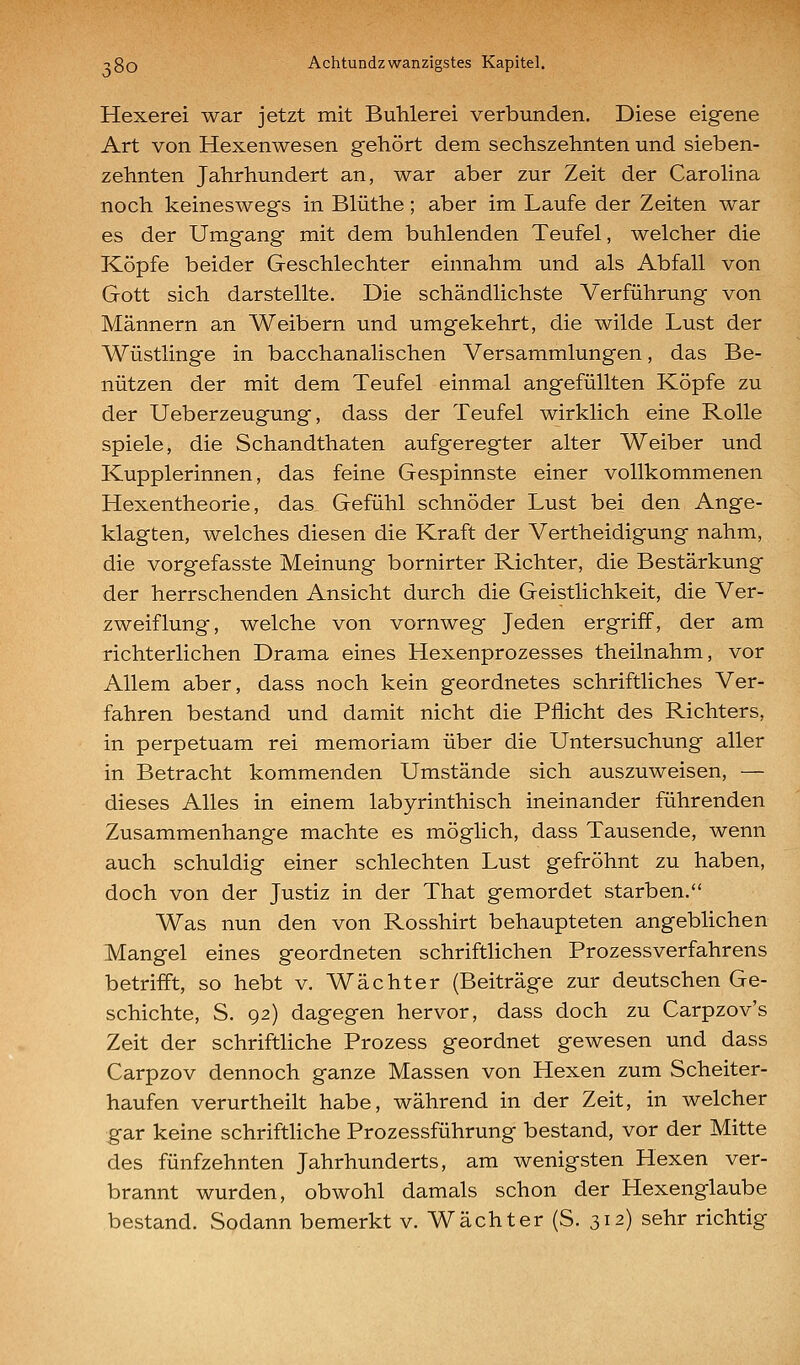 Hexerei war jetzt mit Buhlerei verbunden. Diese eigene Art von Hexenwesen gehört dem sechszehnten und sieben- zehnten Jahrhundert an, war aber zur Zeit der Carohna noch keineswegs in Blüthe; aber im Laufe der Zeiten war es der Umgang mit dem buhlenden Teufel, welcher die Köpfe beider Geschlechter einnahm und als Abfall von Gott sich darstellte. Die schändlichste Verführung von Männern an Weibern und umgekehrt, die wilde Lust der Wüstlinge in bacchanalischen Versammlungen, das Be- nützen der mit dem Teufel einmal angefüllten Köpfe zu der Ueberzeugung, dass der Teufel wirklich eine Rolle spiele, die Schandthaten aufgeregter alter Weiber und Kupplerinnen, das feine Gespinnste einer vollkommenen Hexentheorie, das Gefühl schnöder Lust bei den Ange- klagten, welches diesen die Kraft der Vertheidigung nahm, die vorgefasste Meinung bornirter Richter, die Bestärkung der herrschenden Ansicht durch die Geistlichkeit, die Ver- zweiflung, welche von vornweg Jeden ergriff, der am richterlichen Drama eines Hexenprozesses theilnahm, vor Allem aber, dass noch kein geordnetes schriftliches Ver- fahren bestand und damit nicht die Pflicht des Richters, in perpetuam rei memoriam über die Untersuchung aller in Betracht kommenden Umstände sich auszuweisen, — dieses Alles in einem labyrinthisch ineinander führenden Zusammenhange machte es möglich, dass Tausende, wenn auch schuldig einer schlechten Lust gefröhnt zu haben, doch von der Justiz in der That gemordet starben. Was nun den von Rosshirt behaupteten angeblichen Mangel eines geordneten schriftlichen Prozessverfahrens betrifft, so hebt v. Wächter (Beiträge zur deutschen Ge- schichte, S. 92) dagegen hervor, dass doch zu Carpzov's Zeit der schriftliche Prozess geordnet gewesen und dass Carpzov dennoch ganze Massen von Hexen zum Scheiter- haufen verurtheilt habe, während in der Zeit, in welcher gar keine schriftHche Prozessführung bestand, vor der Mitte des fünfzehnten Jahrhunderts, am wenigsten Hexen ver- brannt wurden, obwohl damals schon der Hexenglaube bestand. Sodann bemerkt v. Wächter (S. 312) sehr richtig
