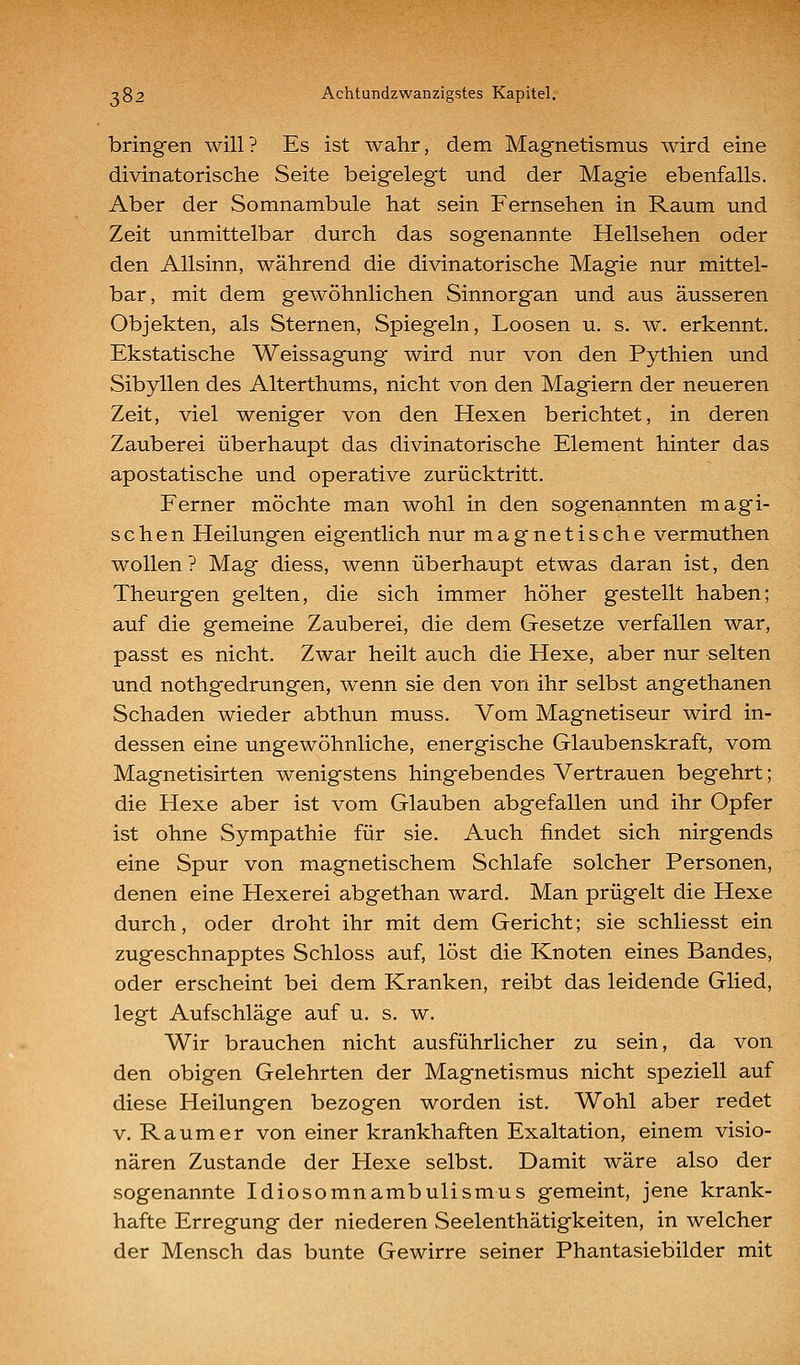 bringen will? Es ist wahr, dem Magnetismus wird eine divinatorische Seite beigelegt und der Magie ebenfalls. Aber der Somnambule hat sein Fernsehen in Raum und Zeit unmittelbar durch das sogenannte Hellsehen oder den Allsinn, während die divinatorische Magie nur mittel- bar, mit dem gewöhnlichen Sinnorgan und aus äusseren Objekten, als Sternen, Spiegeln, Loosen u. s. w. erkennt. Ekstatische Weissagung wird nur von den Pythien und Sibyllen des Alterthums, nicht von den Magiern der neueren Zeit, viel weniger von den Hexen berichtet, in deren Zauberei überhaupt das divinatorische Element hinter das apostatische und operative zurücktritt. Ferner möchte man wohl in den sogenannten magi- schen Heilungen eigentlich nur magnetische vermuthen wollen ? Mag diess, wenn überhaupt etwas daran ist, den Theurgen gelten, die sich immer höher gestellt haben; auf die gemeine Zauberei, die dem Gesetze verfallen war, passt es nicht. Zwar heilt auch die Hexe, aber nur selten und nothgedrungen, wenn sie den von ihr selbst angethanen Schaden wieder abthun muss. Vom Magnetiseur wird in- dessen eine ungewöhnliche, energische Glaubenskraft, vom Magnetisirten wenigstens hingebendes Vertrauen begehrt; die Hexe aber ist vom Glauben abgefallen und ihr Opfer ist ohne Sympathie für sie. Auch findet sich nirgends eine Spur von magnetischem Schlafe solcher Personen, denen eine Hexerei abgethan ward. Man prügelt die Hexe durch, oder droht ihr mit dem Gericht; sie schliesst ein zugeschnapptes Schloss auf, löst die Knoten eines Bandes, oder erscheint bei dem Kranken, reibt das leidende Glied, legt Aufschläge auf u. s. w. Wir brauchen nicht ausführlicher zu sein, da von den obigen Gelehrten der Magnetismus nicht speziell auf diese Heilungen bezogen worden ist. Wohl aber redet V. Raum er von einer krankhaften Exaltation, einem visio- nären Zustande der Hexe selbst. Damit wäre also der sogenannte Idiosomnambulismus gemeint, jene krank- hafte Erregung der niederen Seelenthätigkeiten, in welcher der Mensch das bunte Gewirre seiner Phantasiebilder mit