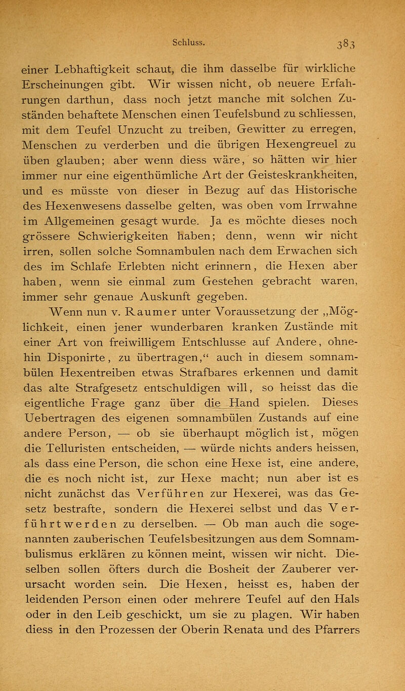 Schluss. ^ST) einer Lebhaftigkeit schaut, die ihm dasselbe für wirkhche Erscheinungen gibt. Wir wissen nicht, ob neuere Erfah- rungen darthun, dass noch jetzt manche mit solchen Zu- ständen behaftete Menschen einen Teufelsbund zu schHessen, mit dem Teufel Unzucht zu treiben, Gewitter zu erregen, Menschen zu verderben und die übrigen Hexengreuel zu üben glauben; aber wenn diess wäre, so hätten wir hier immer nur eine eigenthümliche Art der Geisteskrankheiten, und es müsste von dieser in Bezug auf das Historische des Hexenwesens dasselbe gelten, was oben vom Irrwahne im Allgemeinen gesagt wurde. Ja es möchte dieses noch grössere Schwierigkeiten haben; denn, wenn wir nicht irren, sollen solche Somnambulen nach dem Erwachen sich des im Schlafe Erlebten nicht erinnern, die Hexen aber haben, wenn sie einmal zum Gestehen gebracht waren, immer sehr genaue Auskunft gegeben. Wenn nun v. Raum er unter Voraussetzung der ,,Mög- lichkeit, einen jener wunderbaren kranken Zustände mit einer Art von freiwilligem Entschlüsse auf Andere, ohne- hin Disponirte, zu übertragen, auch in diesem somnam- bulen Hexentreiben etwas Strafbares erkennen und damit das alte Strafgesetz entschuldigen will, so heisst das die eigentliche Frage ganz über die Hand spielen. Dieses Uebertragen des eigenen somnambulen Zustands auf eine andere Person, ■— ob sie überhaupt möglich ist, mögen die Telluristen entscheiden, — würde nichts anders heissen, als dass eine Person, die schon eine Hexe ist, eine andere, die es noch nicht ist, zur Hexe macht; nun aber ist es nicht zunächst das Verführen zur Hexerei, was das Ge- setz bestrafte, sondern die Hexerei selbst und das Ver- führtwerden zu derselben. — Ob man auch die soge- nannten zauberischen Teufelsbesitzungen aus dem Somnam- bulismus erklären zu können meint, wissen wir nicht. Die- selben sollen öfters durch die Bosheit der Zauberer ver- ursacht worden sein. Die Hexen, heisst es, haben der leidenden Person einen oder mehrere Teufel auf den Hals oder in den Leib geschickt, um sie zu plagen. Wir haben diess in den Prozessen der Oberin Renata und des Pfarrers