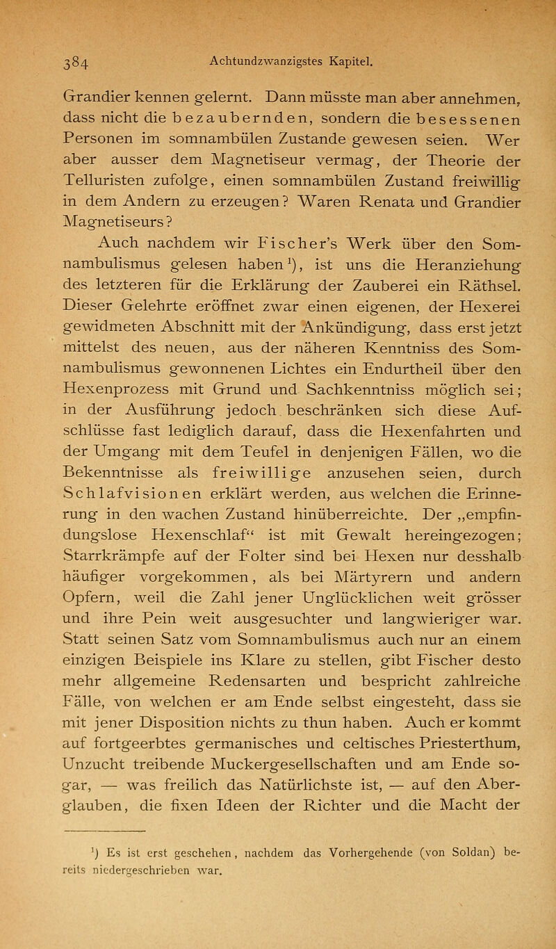 Grandier kennen gelernt. Dann müsste man aber annehmen, dass nicht die bezaubernden, sondern die besessenen Personen im somnambulen Zustande gewesen seien. Wer aber ausser dem Magnetiseur vermag, der Theorie der Telluristen zufolge, einen somnambulen Zustand freiwillig in dem Andern zu erzeugen ? Waren Renata und Grandier Magnetiseurs ? Auch nachdem wir Fischer's Werk über den Som- nambulismus gelesen haben ^), ist uns die Heranziehung des letzteren für die Erklärung der Zauberei ein Räthsel. Dieser Gelehrte eröffnet zwar einen eigenen, der Hexerei gewidmeten Abschnitt mit der Ankündigung, dass erst jetzt mittelst des neuen, aus der näheren Kenntniss des Som- nambulismus gewonnenen Lichtes ein Endurtheil über den Hexenprozess mit Grund und Sachkenntniss möglich sei; in der Ausführung jedoch beschränken sich diese Auf- schlüsse fast lediglich darauf, dass die Hexenfahrten und der Umgang mit dem Teufel in denjenigen Fällen, wo die Bekenntnisse als freiwillige anzusehen seien, durch Schlafvisionen erklärt werden, aus welchen die Erinne- rung in den wachen Zustand hinüberreichte. Der ,,empfin- dungslose Hexenschlaf ist mit Gewalt hereingezogen; Starrkrämpfe auf der Folter sind bei Hexen nur desshalb häufiger vorgekommen, als bei Märtyrern und andern Opfern, weil die Zahl jener Unglücklichen weit grösser und ihre Pein weit ausgesuchter und langwieriger war. Statt seinen Satz vom Somnambulismus auch nur an einem einzigen Beispiele ins Klare zu stellen, gibt Fischer desto mehr allgemeine Redensarten und bespricht zahlreiche Fälle, von welchen er am Ende selbst eingesteht, dass sie mit jener Disposition nichts zu thun haben. Auch er kommt auf fortgeerbtes germanisches und celtisches Priesterthum, Unzucht treibende Muckergesellschaften und am Ende so- gar, — was freilich das Natürlichste ist, — auf den Aber- glauben, die fixen Ideen der Richter und die Macht der ') Es ist erst geschehen, nachdem das Vorhergehende (von Soldan) be- reits niedergeschrieben war.