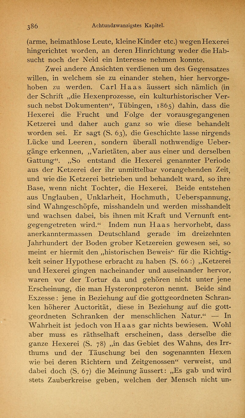 (arme, heimathlose Leute, kleine Kinder etc.) wegen Hexerei hingerichtet worden, an deren Hinrichtung weder die Hab- sucht noch der Neid ein Interesse nehmen konnte. Zwei andere Ansichten verdienen um des Gegensatzes willen, in welchem sie zu einander stehen, hier hervorge- hoben zu werden. Carl Haas äussert sich nämlich (in der Schrift „die Hexenprozesse, ein kulturhistorischer Ver- such nebst Dokumenten, Tübingen, 1865) dahin, dass die Hexerei die Frucht und Folge der vorausgegangenen Ketzerei und daher auch ganz so wie diese behandelt worden sei. Er sagt (S. 63), die Geschichte lasse nirgends Lücke und Leeren, sondern überall nothwendige Ueber- gänge erkennen, ,,Varietäten, aber aus einer und derselben Gattung. ,,So entstand die Hexerei genannter Periode aus der Ketzerei der ihr unmittelbar vorangehenden Zeit, und wie die Ketzerei betrieben und behandelt ward, so ihre Base, wenn nicht Tochter, die Hexerei, Beide entstehen aus Unglauben, Unklarheit, Hochmuth, Ueberspannung, sind Wahngeschöpfe, misshandeln und werden misshandelt und wachsen dabei, bis ihnen mit Kraft und Vernunft ent- gegengetreten wird. Indem nun Haas hervorhebt, dass anerkanntermassen Deutschland gerade im dreizehnten Jahrhundert der Boden grober Ketzereien gewesen sei, so meint er hiermit den ,,historischen Beweis für die Richtig- keit seiner Hypothese erbracht zu haben (S. 66 :) ,,Ketzerei und Hexerei gingen nacheinander und auseinander hervor, waren vor der Tortur da und gehören nicht unter jene Erscheinung, die man Hysteronproteron nennt. Beide sind Exzesse : jene in Beziehung auf die gottgeordneten Schran- ken höherer Auctorität, diese in Beziehung auf die gott- geordneten Schranken der menschlichen Natur. — In Wahrheit ist jedoch von Haas gar nichts bewiesen. Wohl aber muss es räthselhaft erscheinen, dass derselbe die ganze Hexerei (S. 78) „in das Gebiet des Wahns, des Irr- thums und der Täuschung bei den sogenannten Hexen wie bei deren Richtern und Zeitgenossen verweist, und dabei doch (S. 67) die Meinung äussert: ,,Es gab und wird stets Zauberkreise geben, welchen der Mensch nicht un-