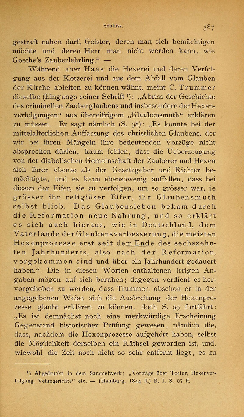 gestraft nahen darf, Geister, deren man sich bemächtigen möchte und deren Herr man nicht werden kann, wie Goethe's Zauberlehrling. — Während aber Haas die Hexerei und deren Verfol- gung aus der Ketzerei und aus dem Abfall vom Glauben der Kirche ableiten zu können wähnt, meint C. Trümmer dieselbe (Eingangs seiner Schrift ^): ,,Abriss der Geschichte des criminellen Zauberglaubens und insbesondere der Hexen- verfolgungen aus übereifrigem ,,Glaubensmuth erklären zu müssen. Er sagt nämlich (S. 98) : ,,Es konnte bei der mittelalterlichen Auffassung des christlichen Glaubens, der wir bei ihren Mängeln ihre bedeutenden Vorzüge nicht absprechen dürfen, kaum fehlen, dass die Ueberzeugung von der diabolischen Gemeinschaft der Zauberer und Hexen sich ihrer ebenso als der Gesetzgeber und Richter be- mächtigte, und es kann ebensowenig auffallen, dass bei diesen der Eifer, sie zu verfolgen, um so grösser war, je grösser ihr religiöser Eifer, ihr Glaubensmuth selbst blieb. Das Glaubensleben bekam durch die Reformation neue Nahrung, und so erklärt es sich auch hieraus, wie in Deutschland, dem Vaterlande der Glaubensverbesserung, die meisten Hexenprozesse erst seit dem Ende des sechszehn- ten Jahrhunderts, also nach der Reformation, vorgekommen sind und über ein Jahrhundert gedauert haben. Die in diesen Worten enthaltenen irrigen An- gaben mögen auf sich beruhen; dagegen verdient es her- vorgehoben zu werden, dass Trümmer, obschon er in der angegebenen Weise sich die Ausbreitung der Hexenpro- zesse glaubt erklären zu können, doch S. 99 fortfährt: ,,Es ist demnächst noch eine merkwürdige. Erscheinung Gegenstand historischer Prüfung gewesen, nämlich die, dass, nachdem die Hexenprozesse aufgehört haben, selbst die Möglichkeit derselben ein Räthsel geworden ist, und, wiewohl die Zeit noch nicht so sehr entfernt liegt, es zu ^) Abgedruckt in dem Sammelwerk; „Vorträge über Tortur, Hexenver- folgung, Vehmgerichte etc. — (Hamburg, 1844 ff.) B- I- S. 97 ff.