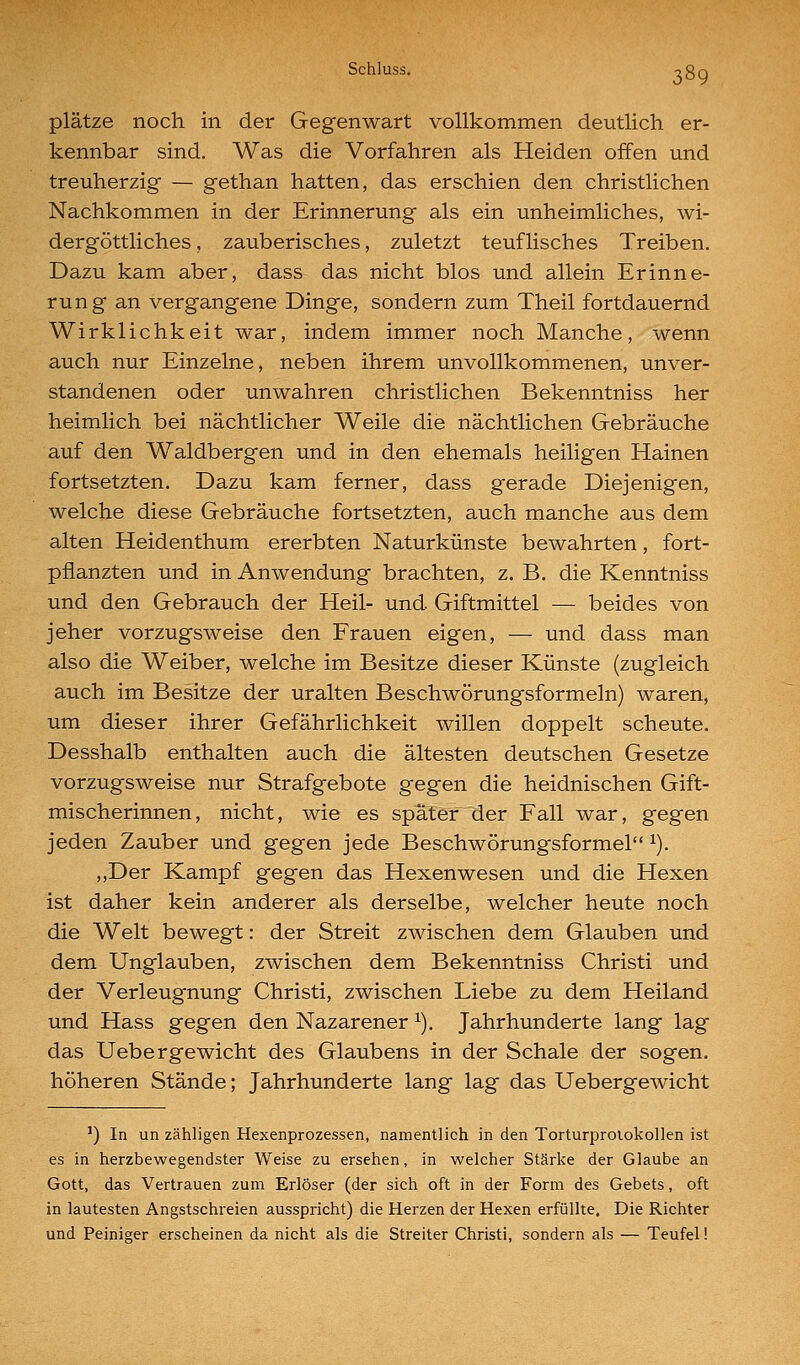 platze noch in der Gegenwart vollkommen deutlich er- kennbar sind. Was die Vorfahren als Heiden offen und treuherzig — gethan hatten, das erschien den christlichen Nachkommen in der Erinnerung als ein unheimliches, wi- dergöttliches , zauberisches, zuletzt teuflisches Treiben. Dazu kam aber, dass das nicht blos und allein Erinne- rung an vergangene Dinge, sondern zum Theil fortdauernd Wirklichkeit war, indem immer noch Manche, wenn auch nur Einzelne, neben ihrem unvollkommenen, unver- standenen oder unwahren christlichen Bekenntniss her heimlich bei nächtlicher Weile die nächtlichen Gebräuche auf den Waldbergen und in den ehemals heiligen Hainen fortsetzten. Dazu kam ferner, dass gerade Diejenigen, welche diese Gebräuche fortsetzten, auch manche aus dem alten Heidenthum ererbten Naturkünste bewahrten, fort- pflanzten und in Anwendung brachten, z. B. die Kenntniss und den Gebrauch der Heil- und Giftmittel — beides von jeher vorzugsweise den Frauen eigen, — und dass man also die Weiber, welche im Besitze dieser Künste (zugleich auch im Besitze der uralten Beschwörungsformeln) waren, um dieser ihrer Gefährlichkeit willen doppelt scheute. Desshalb enthalten auch die ältesten deutschen Gesetze vorzugsweise nur Strafgebote gegen die heidnischen Gift- mischerinnen, nicht, wie es spä.tef der Fall war, gegen jeden Zauber und gegen jede Beschwörungsformel ^). ,,Der Kampf gegen das Hexenwesen und die Hexen ist daher kein anderer als derselbe, welcher heute noch die Welt bewegt: der Streit zwischen dem Glauben und dem Unglauben, zwischen dem Bekenntniss Christi und der Verleugnung Christi, zwischen Liebe zu dem Heiland und Hass gegen den Nazarener ^). Jahrhunderte lang lag das Uebergewicht des Glaubens in der Schale der sogen, höheren Stände; Jahrhunderte lang lag das Uebergewicht ') In un zähligen Hexenprozessen, namentlich in den Torturprolokollen ist es in herzbewegendster Weise zu ersehen, in welcher Stärke der Glaube an Gott, das Vertrauen zum Erlöser (der sich oft in der Form des Gebets, oft in lautesten Angstschreien ausspricht) die Herzen der Hexen erfüllte. Die Richter und Peiniger erscheinen da nicht als die Streiter Christi, sondern als — Teufel!