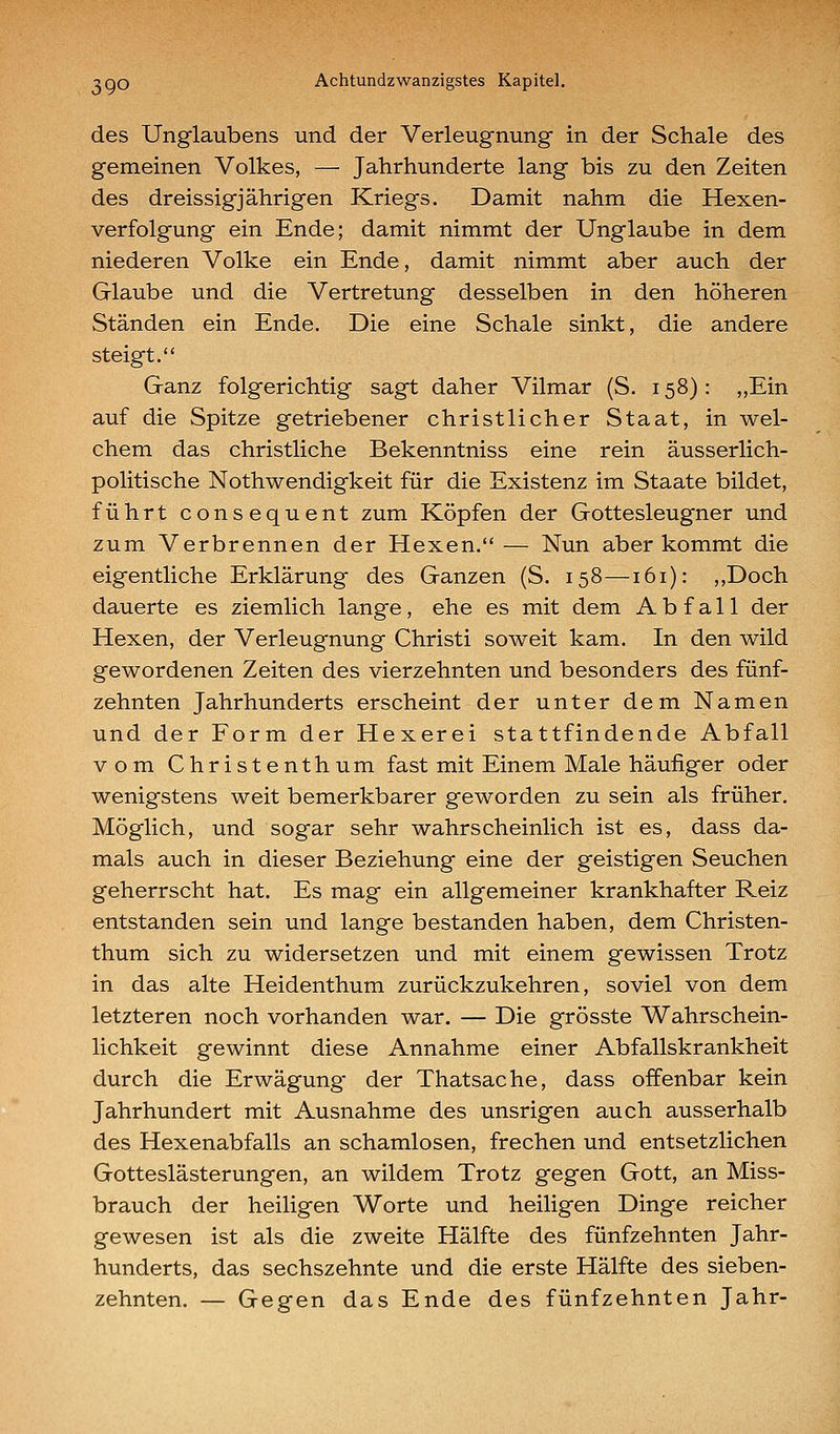 des Unglaubens und der Verleugnung in der Schale des gemeinen Volkes, — Jahrhunderte lang bis zu den Zeiten des dreissigjährigen Kriegs. Damit nahm die Hexen- verfolgung ein Ende; damit nimmt der Unglaube in dem niederen Volke ein Ende, damit nimmt aber auch der Glaube und die Vertretung desselben in den höheren Ständen ein Ende. Die eine Schale sinkt, die andere steigt. Ganz folgerichtig sagt daher Vilmar (S. 158) : „Ein auf die Spitze getriebener christlicher Staat, in wel- chem das christliche Bekenntniss eine rein äusserlich- politische Nothwendigkeit für die Existenz im Staate bildet, führt consequent zum Köpfen der Gottesleugner und zum Verbrennen der Hexen.— Nun aber kommt die eigentliche Erklärung des Ganzen (S. 158—161): ,,Doch dauerte es ziemlich lange, ehe es mit dem Abfall der Hexen, der Verleugnung Christi soweit kam. In den wild gewordenen Zeiten des vierzehnten und besonders des fünf- zehnten Jahrhunderts erscheint der unter dem Namen und der Form der Hexerei stattfindende Abfall vom Christenthum fast mit Einem Male häufiger oder wenigstens weit bemerkbarer geworden zu sein als früher. Möglich, und sogar sehr wahrscheinlich ist es, dass da- mals auch in dieser Beziehung eine der geistigen Seuchen geherrscht hat. Es mag ein allgemeiner krankhafter Reiz entstanden sein und lange bestanden haben, dem Christen- thum sich zu widersetzen und mit einem gewissen Trotz in das alte Heidenthum zurückzukehren, soviel von dem letzteren noch vorhanden war. — Die grösste Wahrschein- lichkeit gewinnt diese Annahme einer Abfallskrankheit durch die Erwägung der Thatsache, dass offenbar kein Jahrhundert mit Ausnahme des unsrigen auch ausserhalb des Hexenabfalls an schamlosen, frechen und entsetzlichen Gotteslästerungen, an wildem Trotz gegen Gott, an Miss- brauch der heiligen Worte und heiligen Dinge reicher gewesen ist als die zweite Hälfte des fünfzehnten Jahr- hunderts, das sechszehnte und die erste Hälfte des sieben- zehnten. — Gegen das Ende des fünfzehnten Jahr-