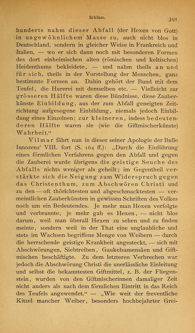 hunderts nahm, dieser Abfall (der Hexen von Gott) in ungewöhnlichem Masse zu, auch nicht blos in Deutschland, sondern in gleicher Weise in Frankreich und Italien, — wo er sich dann noch mit besonderen Formen des dort einheimischen alten (römischen und keltischen) Heidenthums bekleidete, — und nahm theils an und für sich, theils in der Vorstellung der Menschen, ganz bestimmte Formen an. Dahin gehört der Bund mit dem Teufel, die Hurerei mit demselben etc. — Vielleicht zur grösseren Hälfte waren diese Bündnisse, diese Zauber- künste Einbildung, aus der zum Abfall geneigten Zeit- richtung aufgesogene Einbildung, niemals jedoch Einbil- dung eines Einzelnen; zur kleineren, indess bedeuten- deren Hälfte waren sie (wie die Giftmischerkünste) Wahrheit. V i 1 m a r fährt nun in dieser seiner Apologie der Bulle Innozenz' VIII. fort (S. 164 ff.): ,,Durch die Einführung eines förmlichen Verfahrens gegen den Abfall und gegen die Zauberei wurde übrigens die geistige Seuche des Abfalls nichts weniger als geheilt; im Gegentheil ver- stärkte sich die Neigung zum Widerspruch gegen das Christenthum, zum Abschwören Christi und zu den — oft thörichtesten und abgeschmacktesten — ver- meintlichen Zauberkünsten in gewissen Schriften des Volkes noch um ein Bedeutendes. Je mehr man Hexen verfolgte und verbrannte, je mehr gab es Hexen, — nicht blos darum, weil man überall Hexen zu sehen und zu finden meinte, sondern weil in der That eine unglaubliche und stets im Wachsen begriffene Menge von Weibern — durch die herrschende geistige Krankheit angesteckt, — sich mit Abschwörungen, Siebtreiben, Gaukelsamensäen und Gift- mischen beschäftigte. Zu dem letzteren Verbrechen war jedoch die Abschwörung Christi die unerlässliche Einleitung und selbst die bekanntesten Giftmittel, z. B. der Fliegen- stein, wurden von den Giftmischerinnen damaliger Zeit nicht anders als nach dem förmlichen Eintritt in das Reich des Teufels angewendet. — „Wie weit der freventliche Kitzel mancher Weiber, besonders hochbejahrter Grei-