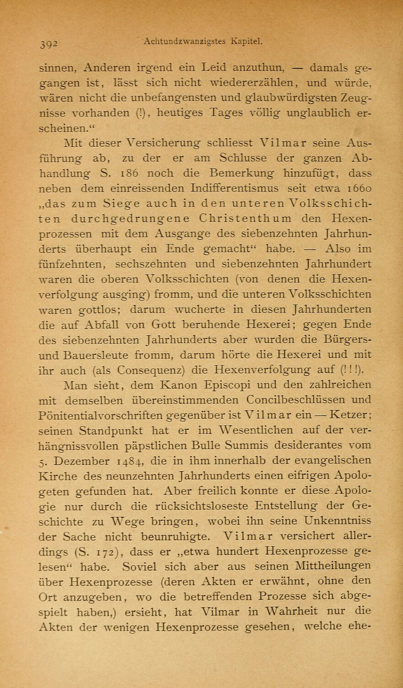 sinnen, Anderen irgend ein Leid anzuthun, — damals ge- gangen ist, lässt sich nicht wiedererzählen, und würde, wären nicht die unbefangensten und glaubwürdigsten Zeug- nisse vorhanden (!), heutiges Tages völlig unglaublich er- scheinen. ^Mit dieser Versicherung schhesst Vi 1 mar seine Aus- führung ab, zu der er am Schlüsse der ganzen Ab- handlung S. i86 noch die Bemerkung hinzufügt, dass neben dem einreissenden Indifferentismus seit etwa 1660 ,,das zum Siege auch in den unteren Volksschich- ten durchgedrungene Christenthum den Hexen- prozessen mit dem Ausgange des siebenzehnten Jahrhun- derts überhaupt ein Ende gemacht habe. — Also im fünfzehnten, sechszehnten und siebenzehnten Jahrhundert waren die oberen Volksschichten (von denen die Hexen- verfolgung ausging) fromm, und die unteren Volksschichten waren gottlos; darum wucherte in diesen Jahrhunderten die auf Abfall von Gott beruhende Hexerei; gegen Ende des siebenzehnten Jahrhunderts aber wurden die Bürgers- und Bauersleute fromm, darum hörte die Hexerei und mit ihr auch (als Consequenz) die Hexenverfolgung auf (!!!). !Man sieht, dem Kanon Episcopi und den zahlreichen mit demselben übereinstimmenden Concilbeschlüssen und Pönitentialvorschriften gegenüber ist V ilm ar ein — Ketzer; seinen Standpunkt hat er im Wesentlichen auf der ver- hängnissvollen päpstlichen Bulle Summis desiderantes vom 5. Dezember 1484, die in ihm innerhalb der evangelischen Kirche des neunzehnten Jahrhunderts einen eifrigen Apolo- geten gefimden hat. Aber freilich konnte er diese Apolo- gie nur durch die rücksichtsloseste Entstellung der Ge- schichte zu Wege bringen, wobei ihn seine Unkenntniss der Sache nicht beunruhigte. Vilmar versichert aller- dings (S. 172), dass er „etwa hundert Hexenprozesse ge- lesen habe. Soviel sich aber aus seinen Mittheilimgen über Hexenprozesse (deren Akten er erwähnt, ohne den Ort anzugeben, wo die betreffenden Prozesse sich abge- spielt haben,) ersieht, hat Vilmar in Wahrheit nur die Akten der wenigen Hexenprozesse gesehen, welche ehe-