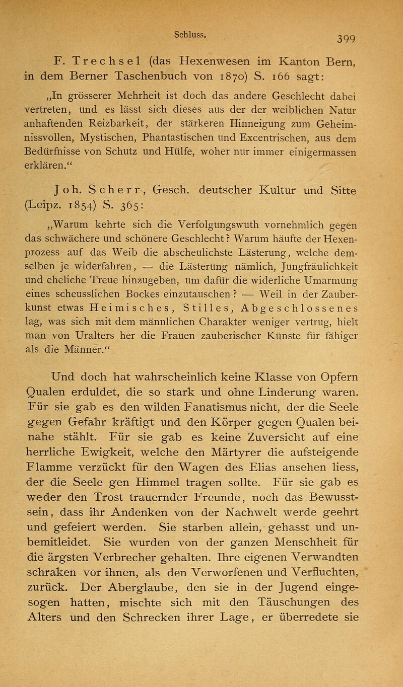 F. Trechsel (das Hexenwesen im Kanton Bern, in dem Berner Taschenbuch von 1870) S. 166 sagt: „In grösserer Mehrheit ist doch das andere Geschlecht dabei vertreten, und es lässt sich dieses aus der der weiblichen Natur anhaftenden Reizbarkeit, der stärkeren Hinneigung zum Geheim- nissvollen, Mystischen, Phantastischen und Excentrischen, aus dem Bedürfnisse von Schutz und Hülfe, woher nur immer einigermassen erklären. Joh. Scherr, Gesch. deutscher Kultur und Sitte (Leipz. 1854) vS. 365: „Warum kehrte sich die Verfolgungswuth vornehmlich gegen das schwächere und schönere Geschlecht ? Warum häufte der Hexen- prozess auf das Weib die abscheulichste Lästerung, welche dem- selben je widerfahren, — die Lästerung nämlich, Jungfräulichkeit und eheliche Treue hinzugeben, um dafür die widerliche Umarmung eines scheusslichen Bockes einzutauschen ? — Weil in der Zauber- kunst etwas Heimisches, Stilles, Abgeschlossenes lag, was sich mit dem männlichen Charakter weniger vertrug, hielt man von Uralters her die Frauen zauberischer Künste für fähiger als die Männer. Und doch hat wahrscheinHch keine Klasse von Opfern Qualen erduldet, die so stark und ohne Linderung waren. Für sie gab es den wilden Fanatismus nicht, der die Seele gegen Gefahr kräftigt und den Körper gegen Qualen bei- nahe stählt. Für sie gab es keine Zuversicht auf eine herrliche Ewigkeit, welche den Märtyrer die aufsteigende Flamme verzückt für den Wagen des Elias ansehen liess, der die Seele gen Himmel tragen sollte. Für sie gab es weder den Trost trauernder Freunde, noch das Bewusst- sein, dass ihr Andenken von der Nachwelt werde geehrt und gefeiert werden. Sie starben allein, gehasst und un- bemitleidet. Sie wurden von der ganzen Menschheit für die ärgsten Verbrecher gehalten. Ihre eigenen Verwandten schraken vor ihnen, als den Verworfenen und Verfluchten, zurück. Der Aberglaube, den sie in der Jugend einge- sogen hatten, mischte sich mit den Täuschungen des Alters und den Schrecken ihrer Lage, er überredete sie