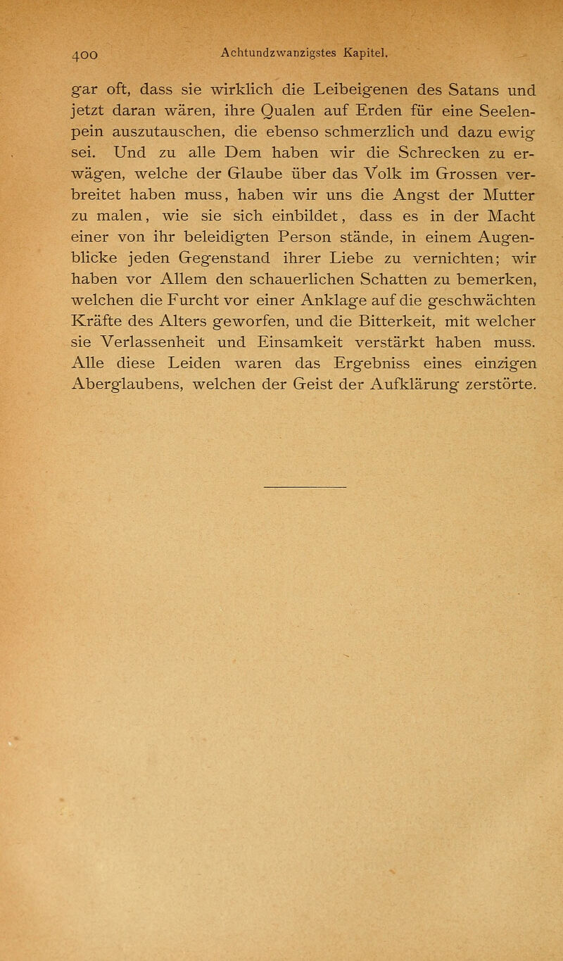 gar oft, dass sie wirklich die Leibeigenen des Satans und jetzt daran wären, ihre Qualen auf Erden für eine Seelen- pein auszutauschen, die ebenso schmerzlich und dazu ewig sei. Und zu alle Dem haben wir die Schrecken zu er- wägen, welche der Glaube über das Volk im Grossen ver- breitet haben muss, haben wir uns die Angst der Mutter zu malen, wie sie sich einbildet, dass es in der Macht einer von ihr beleidigten Person stände, in einem Augen- blicke jeden Gegenstand ihrer Liebe zu vernichten; wir haben vor Allem den schauerlichen Schatten zu bemerken, welchen die Furcht vor einer Anklage auf die geschwächten Kräfte des Alters geworfen, und die Bitterkeit, mit welcher sie Verlassenheit und Einsamkeit verstärkt haben muss. Alle diese Leiden waren das Ergebniss eines einzigen Aberglaubens, welchen der Geist der Aufklärung zerstörte.