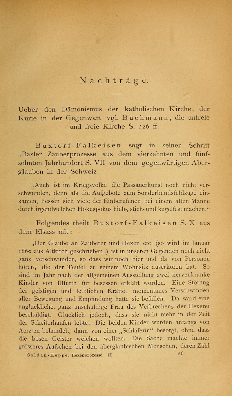 Nachtrag lieber den Dämonismus der katholischen Kirche, der Kurie in der Gegenwart vgl. Buchmann, die unfreie lind freie Kirche S. 226 ff. Buxtorf-Falkeisen sagt in seiner Schrift „Basler Zauberprozesse aus dem vierzehnten und fünf- zehnten Jahrhundert S. VII von dem gegenwärtigen Aber- glauben in der Schweiz: ,,Auch ist im Kriegsvolke die Passauerkunst noch nicht ver- schwunden, denn als die Aufgebote zum Sonderbundsfeldzuge ein- kamen, Hessen sich viele der Einberufenen bei einem alten Manne durch irgendwelchen Hokuspokus hieb-, stich- und kugelfest machen. Folgendes theilt Buxtorf-Falkeisen S. X aus dem Elsass mit: _ „Der Glaube an Zauberer und Hexen etc. (so wird im Januar 1860 aus Altkirch geschrieben,) ist in unseren Gegenden noch nicht ganz verschwunden, so dass wir noch hier und da von Personen hören, die der Teufel zu seinem Wohnsitz auserkoren hat. So sind im Jahr nach der allgemeinen Ausstellung zwei nervenkranke Kinder von Illfurth für besessen erklärt worden. Eine Störung der geistigen und leiblichen Kräfte, momentanes Verschwinden aller Bewegung und Empfindung hatte sie befallen. Da ward eine ungHickliche, ganz unschuldige Frau des Verbrechens der Hexerei beschuldigt. GlückHch jedoch, dass sie nicht mehr in der Zeit der Scheiterhaufen lebte! Die beiden Kinder wurden anfangs von Aerz<:en behandelt, dann von einer „Schläferin besorgt, ohne dass die bösen Geister weichen wollten. Die Sache machte immer grösseres Aufsehen bei den abergläubischen Menschen, deren Zahl Soldan-Heppe, Hexenprozesse, n. 26