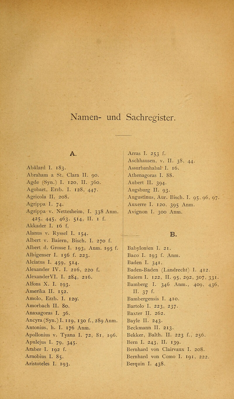 Namen- und Sachregister. Abälard I. 183. Abraham a St. Clara II. 90. Agde (Syn.) I. 120, II. 360. Agobart, Erzb. I. 128, 447. Agricola II. 208. Agrippa I. 74. Agrippa v. Nettesheim, I. 338 Anm. 425, 445, 463, 514, II. I f. Akkader I. 16 f. Alanus v. Ryssel I. 154. Albert v. Baiern, Bisch. I. 270 f. Albert d. Grosse I. 193, Anm. 195 f. Albigenser I. 156 f. 223. Alciatiis I. 459, 514. Alexander IV. I. 216, 220 f. Alexander VI. I. 284, 216. Alfons X. I. 193. Amerika II. 152. Amolo, Erzb. I. 129'. Amorbach II. 80. Anaxagoras I. 36. Ancyra (Syn.) I. 119, 130 f., 289 Anm. Antonius, h. I. 176 Anm. Apollonius V. Tyana I. 72, 81, 196. Apulejns I. 79, 345. Araber I. 192 f. Arnobius I. 85. Aristoteles I. 193. Arras I. 253 f. Aschhausen, v. IL 38, 44. Assurbanhabal I. 16. Athenagoras I. 88. Aubert II. 394. Augsburg II. 93. Augustinus, Aur. Bisch. I. 95, 96, 97. Auxerre I. 120, 395 Anm. Avignon I. 300 Anm. Babylonien I. 21. Baco I. 193 f. Anm. Baden I. 341. Baden-Baden (Landrecht) I. 412. Baiern I. 122, IL 95, 292, 307, 331. Bamberg I. 346 Anm., 409, 436, IL 37 f. Bambergensis I. 410. Bartolo I. 223, 237. Baxter IL 262. Bayle IL 243. Beckmann IL 213. Bekker, Balth. IL 223 f., 256. Bern I. 243, IL 139. Bernhard von Clairvaux I. 208. Bernhard von Como I. 191, 222. Berquin I. 438,
