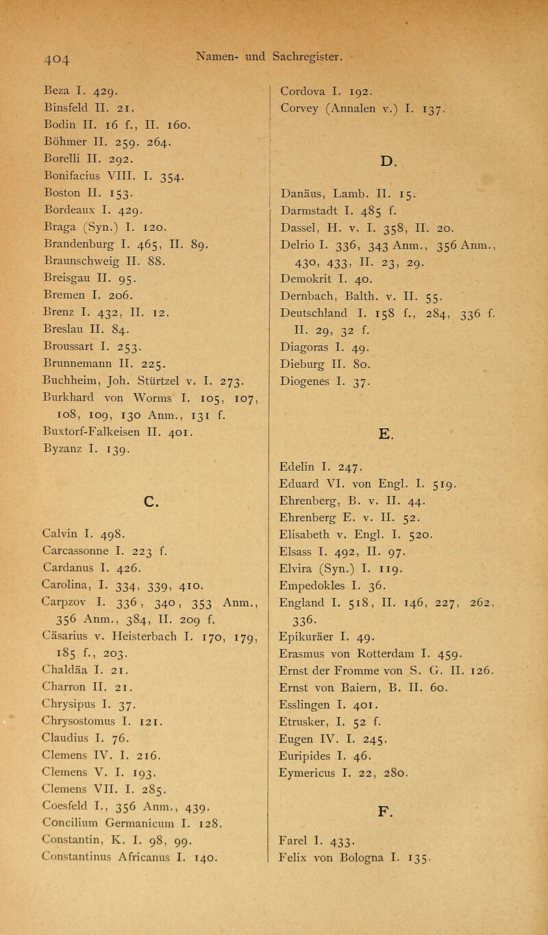 Beza I. 429. Binsfeld 11. 21. Bodin IL 16 f., II. 160. Böhmer II. 259. 264. Borelli II. 292. Bonifacius VIII. I. 354. Boston II. 153. Bordeaux I. 429. Braga (Syn.) I. 120. Brandenburg I. 465, II. 89. Braunschweig II. 88. Breisgau II. 95. Bremen I. 206. Brenz I. 432, IL 12. Breslau IL 84. Broussart I. 253. Brunnemann IL 225. Buchheim, Joh. Stürtzel v. I. 273. Burkhard von Worms I. 105, 107, 108, 109, 130 Anm., 131 f. Buxtorf-Falkeisen IL 401. Byzanz I. 139. Calvin I. 498. Carcassonne I. 223 f. Cardanus I. 426. Carolina, I. 334, 339, 410. Carpzov I. 336, 340, 353 Anm., 356 Anm., 384, IL 209 f. Cäsarius v. Heisterbach I. 170, 179, 185 f., 203. Chaldäa I. 21. Charron IL 21. Chrysipus I. 37. Chrysostomus I. 121. Claudius I. 76. Clemens IV. I. 216. Clemens V. I. 193. Clemens VII. I. 285. Coesfeld L, 356 Anm., 439. Concilium Gennanicum I. 128. Constantin, K. I. 98, 99. Constantinus Africanus I. 140. Cordova I. 192. Corvey (Annalen v.) I. 137. D. Danäus, Lamb. IL 15. Darmstadt I. 485 L Dassel, H. v. I. 358, IL 20. Delrio I. 336, 343 Anm., 356 Anm., 430. 433> n. 23, 29. Demokrit I. 40. Dernbach, Balth. v. IL 55. Deutschland I. 158 L, 284, 336 f. IL 29, 32 f. Diagoras I. 49. Dieburg IL 80. Diogenes I. 37. E. Edelin I. 247. Eduard VI. von Engl. I. 519. Ehrenberg, B. v. IL 44. Ehrenberg E. v. IL 52. Elisabeth v. Engl. I. 520. Elsass I. 492, IL 97. Elvira (Syn.) I. 119. Empedokles I. 36. England I. 518, IL 146, 227, 262, 336. Epikuräer I. 49. Erasmus von Rotterdam I. 459. Ernst der Fromme von S. G. IL 126. Ernst von Baiern, B. IL 60. Esslingen I. 401. Etrusker, I. 52 f. Eugen IV. I. 245. Euripides I. 46. Eymericus I. 22, 280. Farel I. 433. Felix von Bologna I. i;