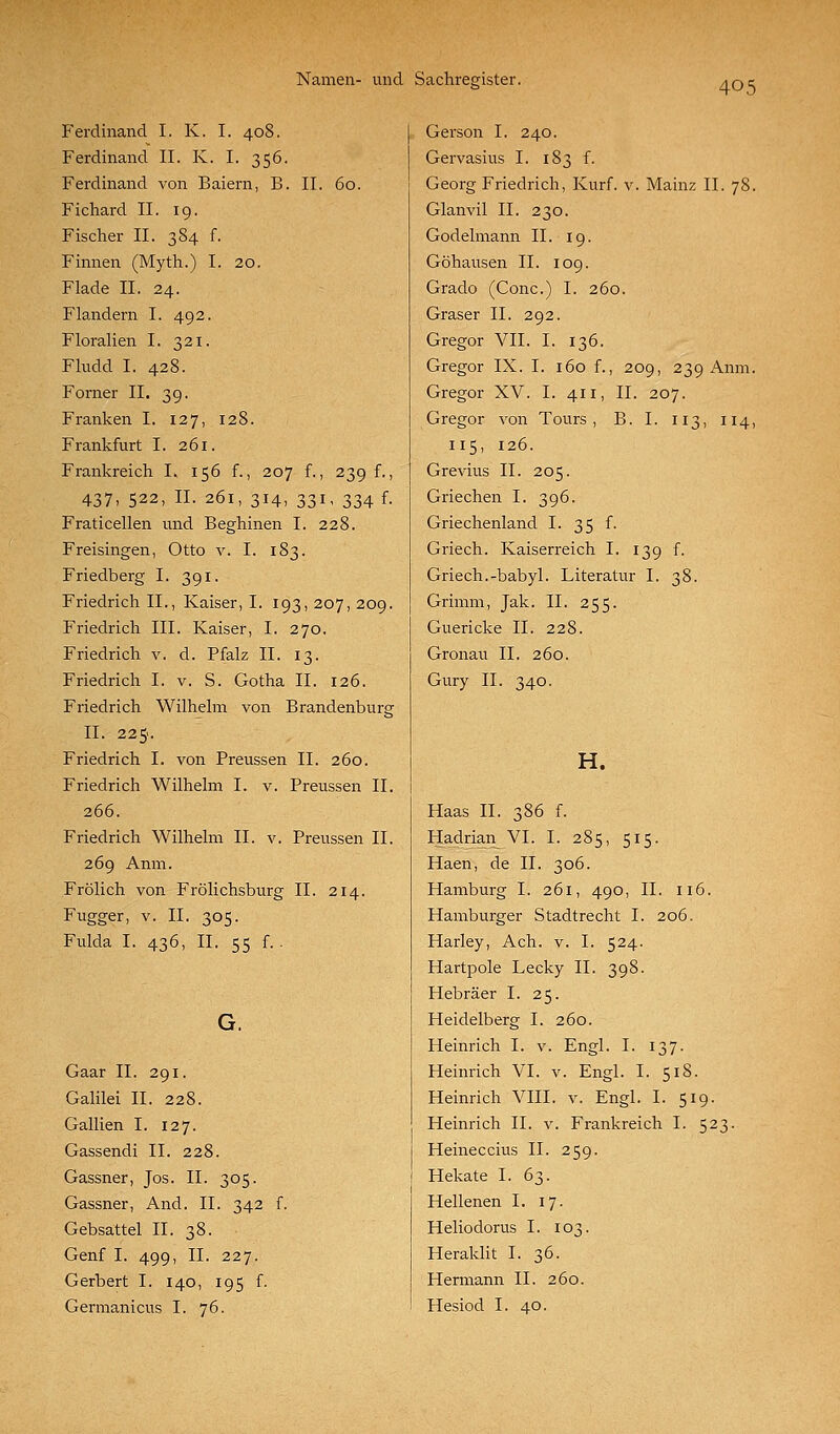 Ferdinand I. K. I. 408. Ferdinand IL K. I. 356. Ferdinand von Baiern, B. II. 60. Fichard II. 19. Fischer II. 384 f. Finnen (Myth.) I. 20. Flade II. 24. Flandern I. 492. Floralien I. 321. Fludd I. 428. Forner II. 39. Franken I. 127, 128. Frankfurt I. 261. Frankreich I. 156 f., 207 f., 239 f., 437, 522, II. 261, 314, 331, 334 f. Fraticellen und Beghinen I. 228. Freisingen, Otto v. I. 183. Friedberg I. 391. Friedrich II., Kaiser, I. 193, 207, 209. Friedrich III. Kaiser, I. 270. Friedrich v. d. Pfalz II. 13. Friedrich I. v. S. Gotha II. 126. Friedrich Wilhelm von Brandenburg II. 225. Friedrich I. von Preussen II. 260. Friedrich Wilhelm I. v. Preussen II. 266. Friedrich Wilhelm II. v. Preussen II. 269 Anm. Frölich von Frölichsburg II. 214. Fugger, V. II. 305. Fulda I. 436, IL 55 f.. Gaar IL 291. Galilei IL 228. Gallien I. 127. Gassendi IL 228. Gassner, Jos. IL 305. Gassner, And. IL 342 f. Gebsattel IL 38. Genf I. 499, IL 227. Gerbert I. 140, 195 f. Germanicus I. 76. Gerson I. 240. Gervasius I. 183 f. Georg Friedrich, Kurf. v. Mainz IL 78. Glanvil IL 230. Godelmann IL 19. Göhausen IL 109. Grado (Conc.) I. 260. Graser IL 292. Gregor VII. I. 136. Gregor IX. I. 160 f., 209, 239 Anm. Gregor XV. I. 411, IL 207. Gregor von Tours , B. I. 113, 114, 115, 126. Grevius IL 205. Griechen I. 396. Griechenland I. 35 f. Griech. Kaiserreich I. 139 f. Griech.-babyl. Literatur I. 38. Grimm, Jak. IL 255. Guericke IL 228. Gronau IL 260. Gury IL 340. H. Haas IL 386 f. Hadrian VI. I. 285, 515. Haen, de IL 306. Hamburg I. 261, 490, IL 116. Hamburger Stadtrecht I. 206. Harley, Ach. v. I. 524. Hartpole Lecky IL 398. Hebräer I. 25. Heidelberg I. 260. Heinrich I. v. Engl. I. 137. Heinrich VI. v. Engl. I. 518. Heinrich VIII. v. Engl. I. 519. Heinrich IL v. Frankreich I. 523. Heineccius IL 259. Hekate I. 63. Hellenen I. 17. Heliodorus I. 103. Heraklit I. 36. Hermann IL 260. Hesiod I. 40.