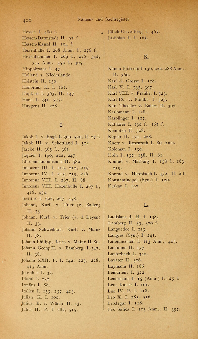 Hessen I. 480 f. Hessen-Darmstadt II. 97 f. Hessen-Kassel II. 104 f. HexenbuUe I. 268 Anm. f., 276 f. Hexenhammer I. 269 f., 276, 342, 345 Anm., 352 f., 405. Hippokrates I. 47. Holland s. Niederlande. Holstein II. 130. Honorius, K. I. loi. Hopkins I. 363, II. 147. Horst I. 341, 347. Huygens II. 228. I. Jakob I. V. Engl. I. 309, 520, II. 27 f. Jakob III. V. Schottland I. 522. Jarcke II. 365 f., 381. Jaquier I. 190, 222, 247. Idiosomnambulismus II. 382. Innozenz III. I. 209, 212, 215. Innozenz IV. I. 213, 215, 216. Innozenz VIII. I. 267, II. 88. Innozenz VIII. Hexenbulle I. 267 f., 418, 454. Institor I. 222, 267, 458. Johann, Kurf. v. Trier (v. Baden) n- 33- Johann, Kurf. v. Trier (v. d. Leyen) n. 33- Johann Schweikart , Kurf. v. Mainz II. 78. Johann Philipp, Kurf. v. Mainz II. 80. Johann Georg II. v. Bamberg, I. 347, n. 38. Johann XXII. P. I. 142, 225, 228, 413 Anm. Josephus I. 33. Irland I. 232. Irmäus I. 88. Italien I. 153, 237, 415. Julian, K. I. 100. Julius, B. V. Würzb. II. 43. Julius IT., P. I. 285, 515. ,' Jülich-Cleve-Berg I. 465. I Justinian I. I. 165. K. Kanon Episcopil. 130, 222, 288 Anm., IL 360. Karl d. Grosse I. 128. Karl V. I. 335, 397. Karl VIII. V. Frankr. I. 523. Karl IX. V. Frankr. I. 523. Karl Theodor v. Baiern II. 307. Karlomann I. 128. Karolinger I. 127. Katharer I. 150 f., 167 f. Kempten IL 308. Kepler IL 131, 228. Knorr v. Rosenroth I. 80 Anm. Koloman I. 138. Köln I. 137, 158, IL 81. Konrad v. Marburg I. 158 f., 183, 219. Konrad v. Heresbach I. 432, IL 2 f. Konstantinopel (Syn.) I. 120. Krakau I. 197. L. Ladislaus d. H. I. 138. Lamberg IL 39, 370 f. Languedoc I. 223. Langres (Syn.) I. 241. Lateranconcil I. 113 Anm., 405. Lausanne IL 137. Lauterbach I. 340. Lavater IL 306. Laymann IL 186. Lemurien, I. 322. Lenormant I. 15 (Anm.) f., 25 f. Leo, Kaiser I. loi. Leo IV. P. I. 118. Leo X. I. 285, 516. Leodegar I. 118. Lex Salica I. 123 Anm., IL 357.