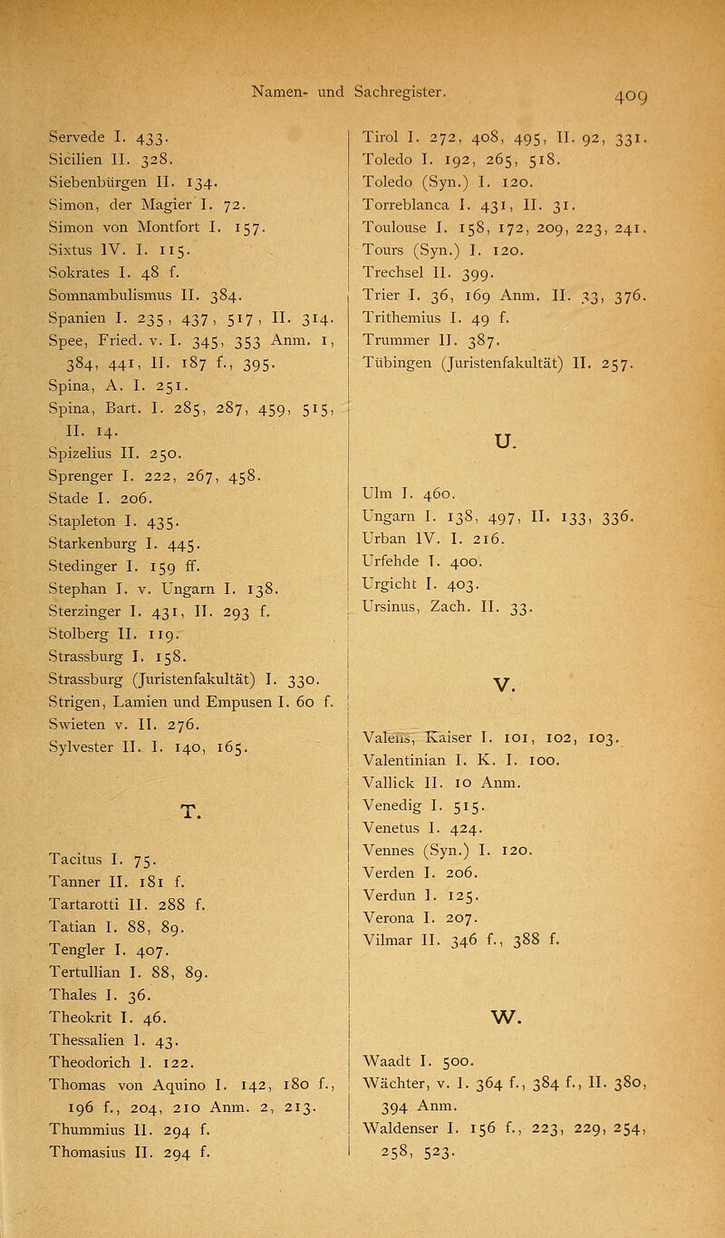 Servede I. 433. Sicilien II. 328. Siebenbürgen II. 134. Simon, der Magier I. 72. Simon von Montfort 1. 157. Sixtus IV. I. 115. Sokrates I. 48 f. Somnambulismus II. 384. Spanien I. 235, 437, 517, II. 314. Spee, Fried, v. I. 345, 353 Anm. i, 384, 441, II. 187 f., 395. Spina, A. I. 251. Spina, Bart. I. 285, 287, 459, 515, IL 14. Spizelius II. 250. Sprenger I. 222, 267, 458. Stade I. 206. Stapleton I. 435. Starkenburg I. 445. Stedinger I. 159 ff. Stephan I. v. Ungarn I. 138. Sterzinger I. 431, II. 293 f. Stolberg II. 119. Strassburg I. 158. Strassburg (Jtiristenfakultät) I. 330. Strigen, Lamien und Empusen I. 60 f. Swieten v. II. 276. Sylvester II. I. 140, 165. T. Tacitus I. 75. Tanner II. 181 f. Tartarotti II. 288 f. Tatian I. 88, 89. Tangier I. 407. Tertullian I. 88, 89. Thaies I. 36. Theokrit I. 46. Thessalien ]. 43. Theodorich I. 122. Thomas von Aquino I. 142, 180 f. 196 f., 204, 210 Anm. 2, 213. Thummius II. 294 f. Thomasius II. 294 f. Tirol I. 272, 408, 495, II. 92, 331. Toledo I. 192, 265, 518. Toledo (Syn.) I. 120. Torreblanca I. 431, II. 31. Toulouse I. 158, 172, 209, 223, 241. Tours (Syn.) I. 120. Trechsel II. 399. Trier I. 36, 169 Anm. II. 33, 376. Trithemius I. 49 f. Trümmer II. 387. Tübingen (Juristenfakultät) IL 257. u. Ulm I. 460. Ungarn I. 138, 497, IL 133, 336. Urban IV. I. 216. Urfehde I. 400. Urgicht I. 403. Ursinus, Zach. IL 33. V. Valens, Kaiser I. loi, 102, 103. Valentinian I. K. I. 100. Vallick IL 10 Anm. Venedig I. 515. Venetus I. 424. Vennes (Syn.) I. 120. Verden I. 206. Verdun I. 125. Verona I. 207. Vilmar IL 346 f., 388 f. w. Waadt I. 500. Wächter, v. I. 364 f., 384 f., IL 380, 394 Anm. Waldenser I. 156 f., 223, 229, 254, 258, 523-