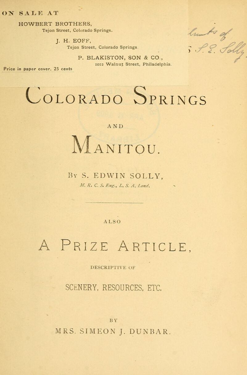 OK saije at HOWBERT BROTHERS, Tejon Street, Colorado Springs. J. H. EOFF, Tejon Street, Colorado Springs. Price in paper cover, 25 cents P. BLAKISTON, SON & CO., IOI2 W^alnut Street, Philadelphia. c OLORADO OPRINGS S AND ANITOU By S. EDWIN SOLLY M. R. C. S. Eng.. L,S. A. Land. ALSO A Prize Article, DESCRIPTIVE OF SCENERY, RESOURCES. ETC. BY