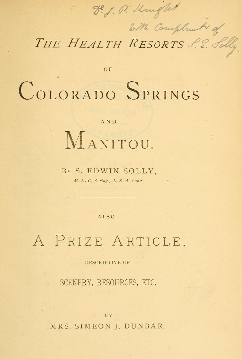 The Health Resorts y^f.</^^ OF C OLORADO Sprin GS AND ANITOU By S. EDWIN SOLLY, M. R. C. S. Eng.. L, S. A. Land. ALSO A Prize Article DESCRIPTIVE OF SCENERY, RESOURCES, ETC. BY