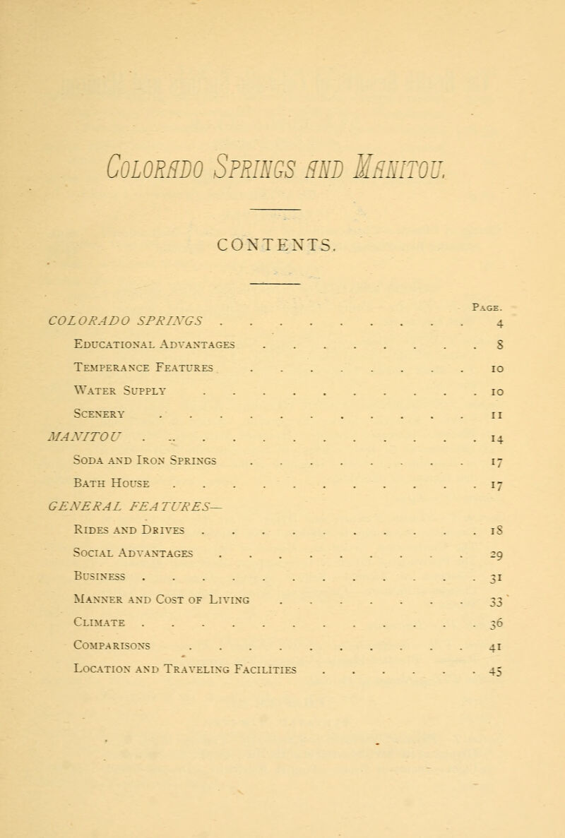 CONTEXTS. Page. COLO J? ADO SFJ^AVGS 4 Educational Advantages 8 Temperance Features 10 Water Supply 10 Scenery 11 MANITOU . 14 Soda and Iron Springs 17 Bath House 17 GENERAL FEATURES— Rides and Drives 18 Social Advantages 29 Business 31 Manner and Cost of Living ^fZ Clial\te 36 Comparisons 41 Location and Traveling Facilities 45